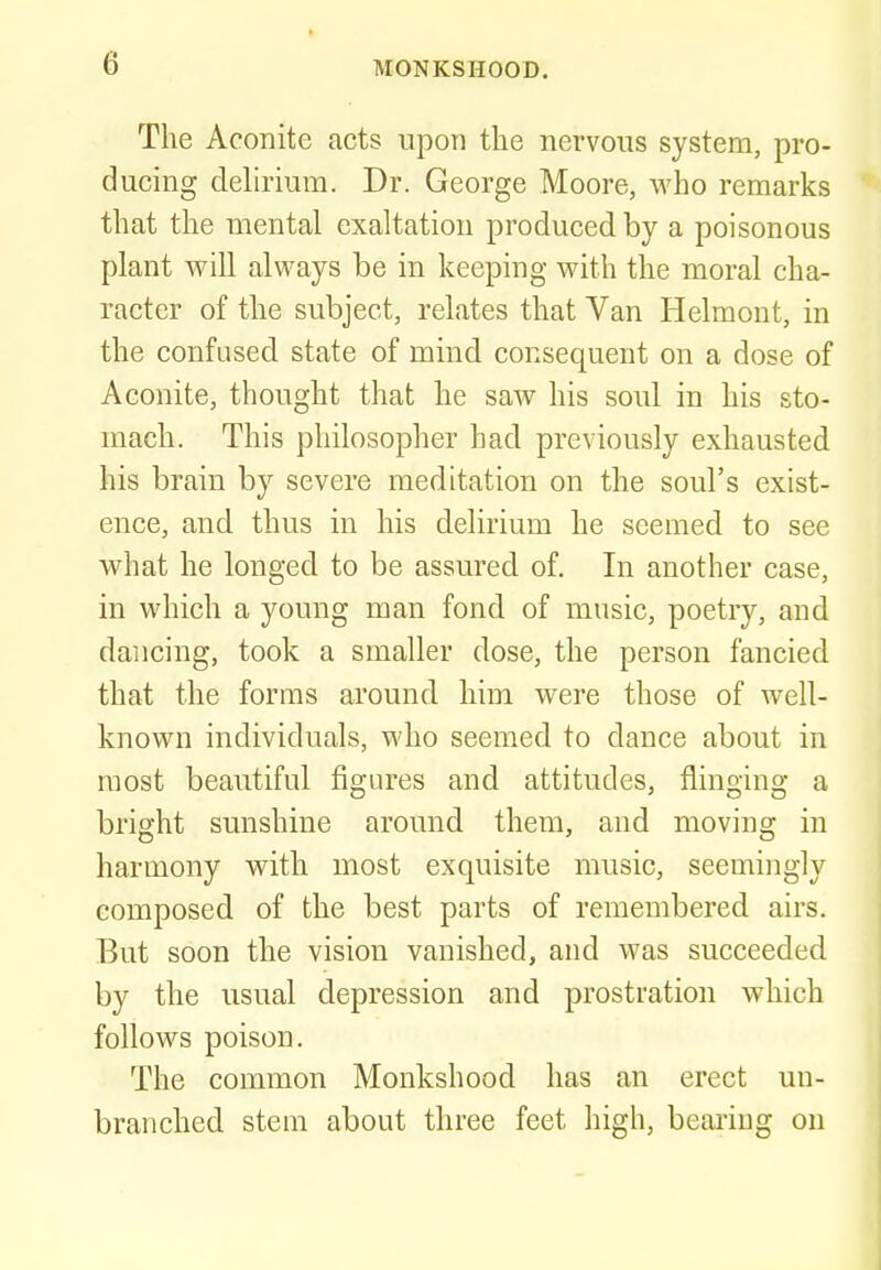 The Aconite acts upon the nervous system, pro- ducing delirium. Dr. George Moore, who remarks that the mental exaltation produced by a poisonous plant will always be in keeping with the moral cha- racter of the subject, relates that Van Helmont, in the confused state of mind consequent on a dose of Aconite, thought that he saw his soul in his sto- mach. This philosopher had previously exhausted his brain by severe meditation on the soul's exist- ence, and thus in his delirium he seemed to see what he longed to be assured of. In another case, in which a young man fond of music, poetry, and dancing, took a smaller dose, the person fancied that the forms around him were those of well- known individuals, who seemed to dance about in most beautiful figures and attitudes, flinging a bright sunshine around them, and moving in harmony with most exquisite music, seemingly composed of the best parts of remembered airs. But soon the vision vanished, and was succeeded by the usual depression and prostration which follows poison. The common Monkshood has an erect uu- branched stem about three feet high, beariug on