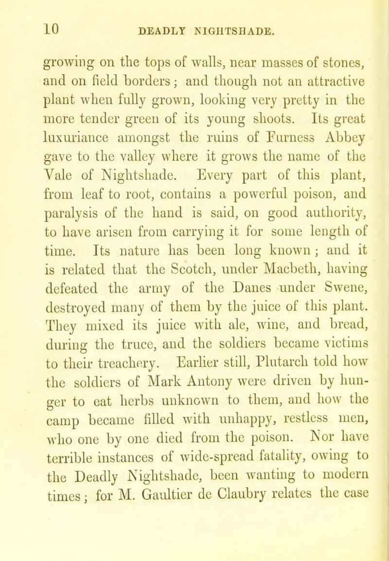 growing on the tops of walls, near masses of stones, and on field borders; and though not an attractive plant when fully grown, looking very pretty in the more tender green of its young shoots. Its great luxuriance amongst the ruins of Eurness Abbey gave to the valley where it grows the name of the Vale of Nightshade. Every part of this plant, from leaf to root, contains a powerful poison, and paralysis of the hand is said, on good authority, to have arisen from carrying it for some length of time. Its nature has been long known; and it is related that the Scotch, under Macbeth, having defeated the army of the Danes under Swene, destroyed many of them by the juice of this plant. They mixed its juice with ale, wine, and bread, during the truce, and the soldiers became victims to their treachery. Earlier still, Plutarch told how the soldiers of Mark Antony were driven by hun- ger to eat herbs unknown to them, and how the camp became filled with unhappy, restless men, who one by one died from the poison. Nor have terrible instances of wide-spread fatality, owing to the Deadly Nightshade, been wanting to modern times j for M. Gaultier de Claubry relates the case