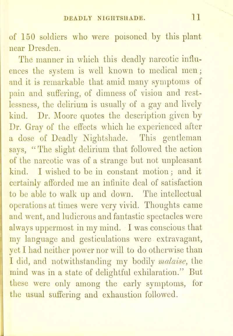 of 150 soldiers who were poisoned by this plant near Dresden. The manner in which this deadly narcotic influ- ences the system is well known to medical men; and it is remarkable that amid many symptoms of pain and suffering, of dimness of vision and rest- lessness, the delirium is usually of a gay and lively kind. Dr. Moore quotes the description given by Dr. Gray of the effects which he experienced after a dose of Deadly Nightshade. This gentleman says,  The slight delirium that followed the action of the narcotic was of a strange but not unpleasant kind. I wished to be in constant motion; and it certainly afforded me an infinite deal of satisfaction to be able to walk up and down. The intellectual operations at times were very vivid. Thoughts came and went, and ludicrous and fantastic spectacles were always uppermost in my mind. I was conscious that my language and gesticulations wrere extravagant, yet I had neither power nor will to do otherwise than I did, and notwithstanding my bodily malaise, the mind was in a state of delightful exhilaration. But these were only among the early symptoms, for the usual suffering and exhaustion followed.