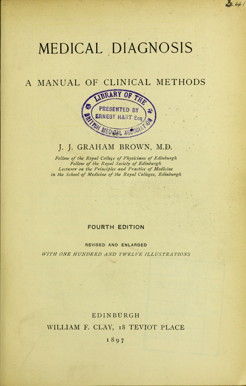 A MANUAL OF CLINICAL METHODS J. J. GRAHAM BROWN, M.D. Fellow of the Royal College of Physicians of Edinburgh Fellow of the Royal Society of Edinburgh Lecturer on the Principles and Practice of Medicine in the School of Medicine of the Royal Colleges, Edinburgh FOURTH EDITION REVISED AND ENLARGED WITH ONE HUNDRED AND TWELVE ILLUSTRATIONS EDINBURGH WILIJAM F. CLAY, i8 TEVIOT PLACE 1897