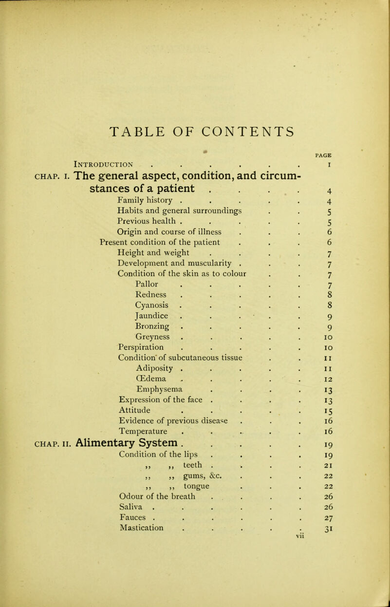 TABLE OF CONTENTS PAGE Introduction ...... i CHAP. I. The general aspect, condition, and circum- stances of a patient . 4 Family history ..... 4 Habits and general surroundings . . 5 Previous health ..... 5 Origin and course of illness ... 6 Present condition of the patient ... 6 Height and weight .... 7 Development and muscularity ... 7 Condition of the skin as to colour . . 7 Pallor ..... 7 Redness ..... 8 Cyanosis ..... 8 Jaundice . . . • . . 9 Bronzing . . . . . 9 Greyness . . . . .10 Perspiration ..... 10 Condition of subcutaneous tissue . . 11 Adiposity . . . . .11 CEdema ..... 12 Emphysema . . . .13 Expression of the face . . . .13 Attitude . . . . .15 Evidence of previous disease ... 16 Temperature . . . . .16 CHAP. II. Alimentary System . . .19 Condition of the lips .... 19 ,, teeth . . . .21 ,, gums, &c. ... 22 ,, ,, tongue ... 22 Odour of the breath .... 26 Saliva ...... 26 Fauces ...... 27 Mastication . . . . .31