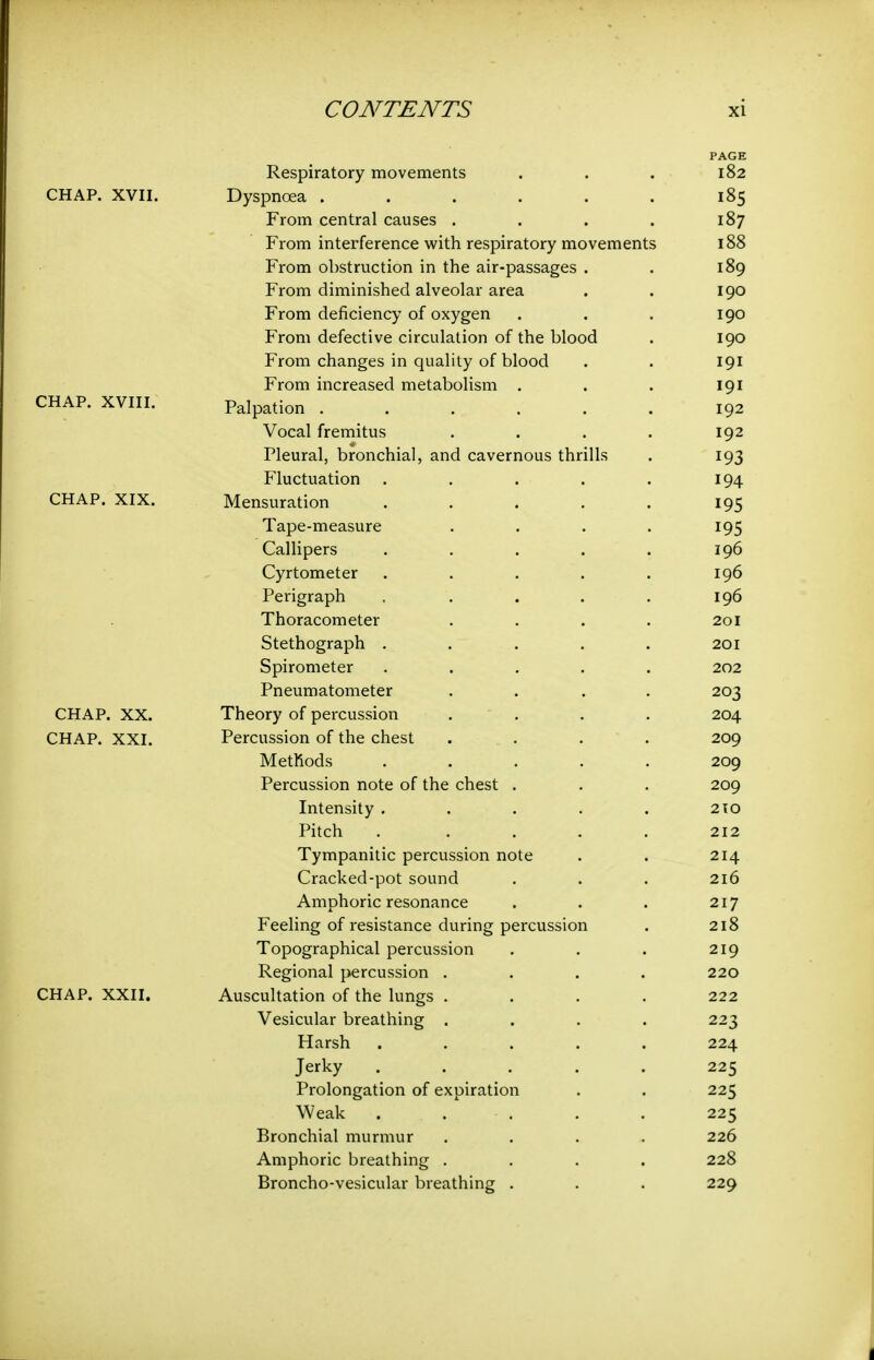 PAGE Respiratory movements . . . 182 CHAP. XVII. Dyspnoea . . . . . . 185 From central causes . . . . 187 From interference with respiratory movements 188 From obstruction in the air-passages . . 189 From diminished alveolar area . . 190 From deficiency of oxygen . . . 190 From defective circulation of the blood . 190 From changes in quality of blood . . 191 From increased metabolism . . . 191 CHAP. XVIII. Palpation 192 Vocal fremitus . . . . 192 Pleural, bronchial, and cavernous thrills . 193 Fluctuation . . . . . 194 CHAP. XIX. Mensuration . . . . . 195 Tape-measure . . . . 195 Callipers . . . . . 196 Cyrtometer . . . . . 196 Perigraph . . . . . 196 Thoracometer .... 201 Stethograph ..... 201 Spirometer ..... 202 Pneumatometer .... 203 CHAP. XX. Theory of percussion .... 204 CHAP. XXI. Percussion of the chest .... 209 Methods ..... 209 Percussion note of the chest . . . 209 Intensity . . . . . 210 Pitch ..... 212 Tympanitic percussion note . . 214 Cracked-pot sound . . . 216 Amphoric resonance . . . 217 Feeling of resistance during percussion . 218 Topographical percussion . . . 219 Regional percussion .... 220 CHAP. XXII. Auscultation of the lungs .... 222 Vesicular breathing .... 223 Harsh ..... 224 Jerky ..... 225 Prolongation of expiration . . 225 Weak ..... 225 Bronchial murmur .... 226 Amphoric breathing .... 228 Broncho-vesicular breathing . . . 229