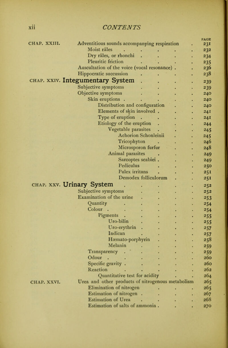 PAGE CHA.P. XXIII. Adventitious sounds accompanying respiration . 231 Moist rales ..... 232 Dry rales, or rhonchi .... 234 Pleuritic friction .... 235 Auscultation of the voice (vocal resonance) . . 236 Hippocratic succussion .... 238 CHAP. XXIV. Integumentary System . . . .239 Subjective symptoms .... 239 Objective symptoms .... 240 Skin eruptions ..... 240 Distribution and configuration . . 240 Elements of skin involved . . . 241 Type of eruption .... 241 Etiology of the eruption . . . 244 Vegetable parasites . . . 245 Achorion Schonleinii . . 245 Tricophyton . . . 246 Microsporon furfur . . 248 Animal parasites . . . 249 Sarcoptes scabiei . . . 249 Pediculus . . . 250 Pulex irritans . . .251 Demodex folliculorum . . 251 CHAP. XXV. Urinary System ..... 252 Subjective symptoms .... 252 Examination of the urine .... 253 Quantity ..... 254 Colour ...... 254 Pigments ..... 255 Uro-bilin .... 255 Uro-erythrin .... 257 Indican .... 257 Hoemato-porphyrin . . . 258 Melanin .... 259 Transparency . . . . .259 Odour ...... 260 Specific gravity ..... 260 Reaction ..... 262 Quantitative test for acidity . . 264 CHAP. XXVI. Urea and other products of nitrogenous metabolism 265 Elimination of nitrogen . . . 265 Estimation of nitrogen .... 267 Estimation of Urea .... 268 Estimation of salts of ammonia . . , 270