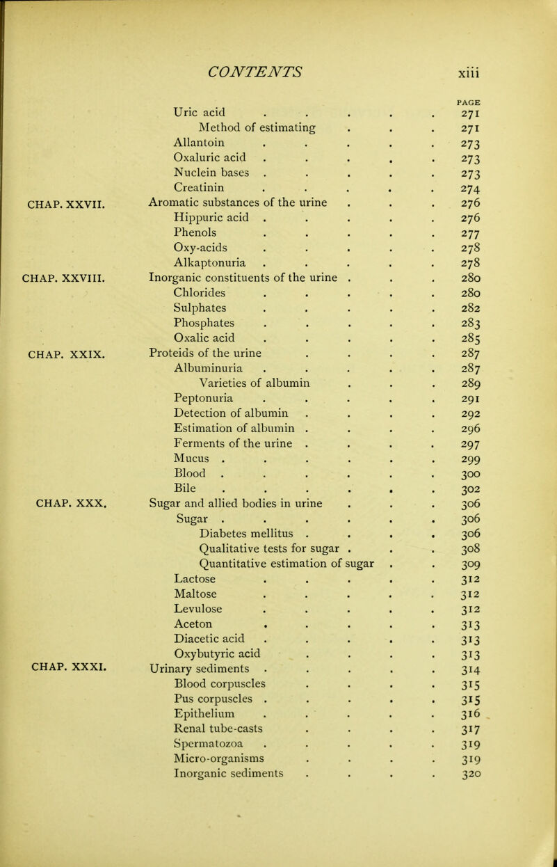 PAGE Uric acid . . . . .271 Method of estimating . . .2^1 Allantoin ..... 273 Oxaluric acid ..... 273 Nuclein bases ..... 273 Creatinin ..... 274 CHAP. XXVII. Aromatic substances of the urine . . . 276 Hippuric acid ..... 276 Phenols ..... 277 Oxy-acids ..... 278 Alkaptonuria ..... 278 CHAP. XXVIII. Inorganic constituents of the urine . . . 280 Chlorides ..... 280 Sulphates ..... 282 Phosphates ..... 283 Oxalic acid ..... 285 CHAP. XXIX. Proteids of the urine .... 287 Albuminuria ..... 287 Varieties of albumin . . . 289 Peptonuria . . . . .291 Detection of albumin .... 292 Estimation of albumin .... 296 Ferments of the urine .... 297 Mucus ...... 299 Blood ...... 300 Bile ...... 302 CHAP. XXX. Sugar and allied bodies in urine . . . 306 Sugar ...... 306 Diabetes mellitus .... 306 Qualitative tests for sugar . . . 308 Quantitative estimation of sugar . . 309 Lactose . . . . .312 Maltose . . . . .312 Levulose . . . . .312 Aceton . . . . -313 Diacetic acid . . . . • 3^3 Oxybutyric acid . . . '313 CHAP. XXXI. Urinary sediments . . . , .314 Blood corpuscles . . . '315 Pus corpuscles . . . . '315 Epithelium . . . . .316 Renal tube-casts . . . -317 Spermatozoa . . . . -319 Micro-organisms . . . -319 Inorganic sediments .... 320