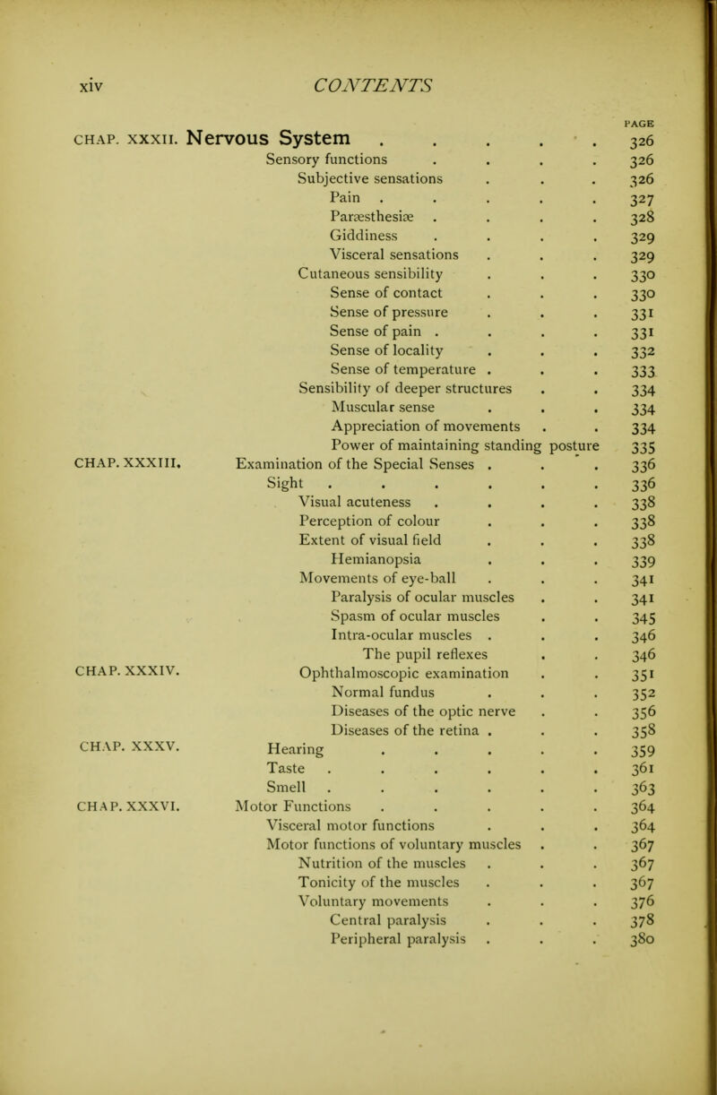 PAGE CHAP. XXXII. Nervous System ..... 326 Sensory functions .... 326 Subjective sensations . . . 326 Pain ..... 327 Parsesthesiae .... 328 Giddiness .... 329 Visceral sensations . . . 329 Cutaneous sensibility . . . 330 Sense of contact . . . 330 Sense of pressure . . -331 Sense of pain .... 331 Sense of locality . . . 332 Sense of temperature . . . 333 Sensibility of deeper structures . . 334 Muscular sense . . . 334 Appreciation of movements . . 334 Power of maintaining standing posture 335 CHAP. XXXIII, Examination of the Special Senses . . . 336 Sight ...... 336 Visual acuteness .... 338 Perception of colour . . . 338 Extent of visual field . . . 338 Hemianopsia . . . 339 Movements of eye-ball . . . 341 Paralysis of ocular muscles . . 341 Spasm of ocular muscles . . 345 Intra-ocular muscles . . . 346 The pupil reflexes . . 346 CHAP. XXXIV. Ophthalmoscopic examination . . 351 Normal fundus . . . 352 Diseases of the optic nerve . . 356 Diseases of the retina . . . 358 CHAP. XXXV. Hearing 359 Taste ...... 361 Smell 363 CHAP. XXXVI. Motor Functions ..... 364 Visceral motor functions . . . 364 Motor functions of voluntary muscles . . 367 Nutrition of the muscles . . . 367 Tonicity of the muscles . . . 367 Voluntary movements . . . 376 Central paralysis . . . 378 Peripheral paralysis . . . 380