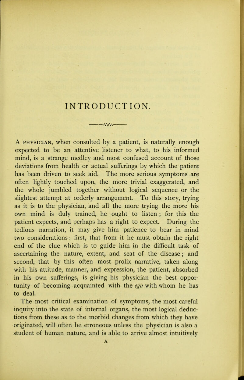 INTRODUCTION. 'Af\Af^ A PHYSICIAN, when consulted by a patient, is naturally enough expected to be an attentive listener to what, to his informed mind, is a strange medley and most confused account of those deviations from health or actual sufferings by which the patient has been driven to seek aid. The more serious symptoms are often lightly touched upon, the more trivial exaggerated, and the whole jumbled together without logical sequence or the slightest attempt at orderly arrangement. To this story, trying as it is to the physician, and all the more trying the more his own mind is duly trained, he ought to listen ; for this the patient expects, and perhaps has a right to expect. During the tedious narration, it may give him patience to bear in mind two considerations: first, that from it he must obtain the right end of the clue which is to guide him in the difficult task of ascertaining the nature, extent, and seat of the disease; and second, that by this often most prolix narrative, taken along with his attitude, manner, and expression, the patient, absorbed in his own sufferings, is giving his physician the best oppor- tunity of becoming acquainted with the ego with whom he has to deal. The most critical examination of symptoms, the most careful inquiry into the state of internal organs, the most logical deduc- tions from these as to the morbid changes from which they have originated, will often be erroneous unless the physician is also a student of human nature, and is able to arrive almost intuitively A