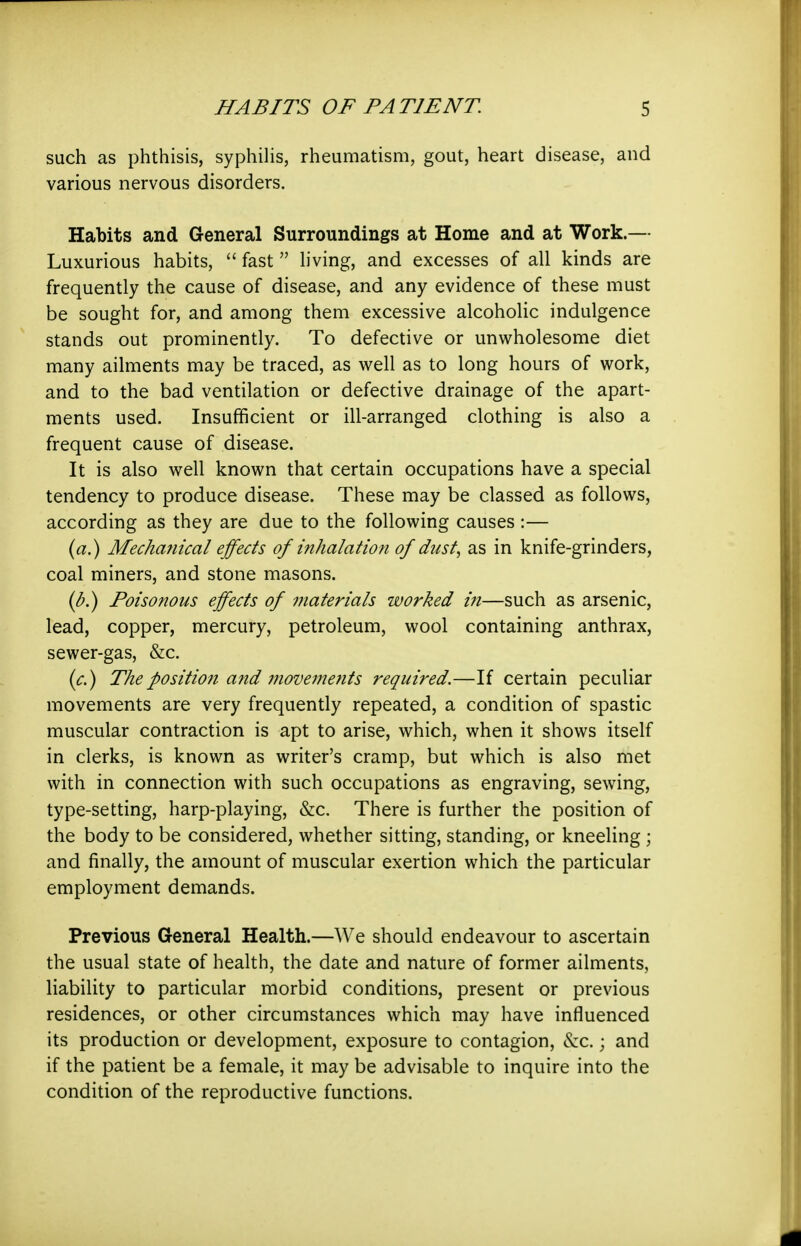 such as phthisis, syphihs, rheumatism, gout, heart disease, and various nervous disorders. Habits and General Surroundings at Home and at Work.— Luxurious habits,  fast  h'ving, and excesses of all kinds are frequently the cause of disease, and any evidence of these must be sought for, and among them excessive alcoholic indulgence stands out prominently. To defective or unwholesome diet many ailments may be traced, as well as to long hours of work, and to the bad ventilation or defective drainage of the apart- ments used. Insufficient or ill-arranged clothing is also a frequent cause of disease. It is also well known that certain occupations have a special tendency to produce disease. These may be classed as follows, according as they are due to the following causes :— (a.) Mechanical effects of inhalation of dust^ as in knife-grinders, coal miners, and stone masons. {b.) Poisonous effects of materials worked in—such as arsenic, lead, copper, mercury, petroleum, wool containing anthrax, sewer-gas, &c. {c.) The position and movements required.—If certain peculiar movements are very frequently repeated, a condition of spastic muscular contraction is apt to arise, which, when it shows itself in clerks, is known as writer's cramp, but which is also met with in connection with such occupations as engraving, sewing, type-setting, harp-playing, &c. There is further the position of the body to be considered, whether sitting, standing, or kneeling ; and finally, the amount of muscular exertion which the particular employment demands. Previous General Health.—We should endeavour to ascertain the usual state of health, the date and nature of former ailments, liability to particular morbid conditions, present or previous residences, or other circumstances which may have influenced its production or development, exposure to contagion, &:c.; and if the patient be a female, it may be advisable to inquire into the condition of the reproductive functions.