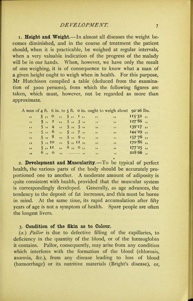 DE VELOPMENT. I. Height and Weight.—In almost all diseases the weight be- comes diminished, and in the course of treatment the patient should, when it is practicable, be weighed at regular intervals, when a very valuable indication of the progress of the malady will be in our hands. When, however, we have only the result of one weighing, it is of consequence to know what a man of a given height ought to weigh when in health. For this purpose, Mr Hutchison compiled a table (deduced from the examina- tion of 3000 persons), from which the following figures are taken, which must, however, not be regarded as more than approximate. A man of 4 ft. 6 in. to 5 ft. o in. ought to weigh about 92*26 lbs. 5 o 5 I „ 115*52 5 2 5 „ 3 „ ,, 127-86 5 M 4 5 5 » I39'i7 r 5 6 5 ,, 7 „ „ 144-29 „ 5 8 „ 5 ,, 9 „ „ 15776 , 5 10 5 n II M 170-86 ,^ 5 II 6 „ o „ „ 177-25 „ 6 o ,, ,, ,, 2i8-66 ,. 2. Development and Muscularity.—To be typical of perfect health, the various parts of the body should be accurately pro- portioned one to another. A moderate amount of adiposity is quite consistent with health, provided that the muscular system is correspondingly developed. Generally, as age advances, the tendency to the deposit of fat increases, and this must be borne in mind. At the same time, its rapid accumulation after fifty years of age is not a symptom of health. Spare people are often the longest livers. 3. Condition of the Skin as to Colour. (a.) Pallor is due to defective filling of the capillaries, to deficiency in the quantity of the blood, or of the haemoglobin it contains. Pallor, consequently, may arise from any condition which interferes with the formation of the blood (chlorosis, anaemia, &c.), from any disease leading to loss of blood (haemorrhage) or its nutritive materials (Bright's disease), or,