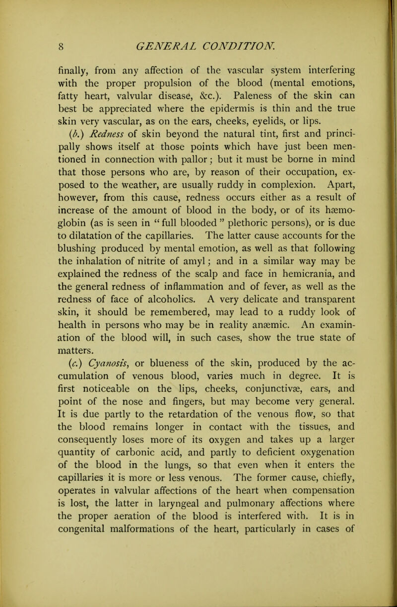 finally, from any affection of the vascular system interfering with the proper propulsion of the blood (mental emotions, fatty heart, valvular disease, &c.). Paleness of the skin can best be appreciated where the epidermis is thin and the true skin very vascular, as on the ears, cheeks, eyelids, or lips. {b.) Redness of skin beyond the natural tint, first and princi- pally shows itself at those points which have just been men- tioned in connection with pallor; but it must be borne in mind that those persons who are, by reason of their occupation, ex- posed to the weather, are usually ruddy in complexion. Apart, however, from this cause, redness occurs either as a result of increase of the amount of blood in the body, or of its haemo- globin (as is seen in  full blooded  plethoric persons), or is due to dilatation of the capillaries. The latter cause accounts for the blushing produced by mental emotion, as well as that following the inhalation of nitrite of amyl; and in a similar way may be explained the redness of the scalp and face in hemicrania, and the general redness of inflammation and of fever, as well as the redness of face of alcoholics. A very delicate and transparent skin, it should be remembered, may lead to a ruddy look of health in persons who may be in reality anaemic. An examin- ation of the blood will, in such cases, show the true state of matters. {c.) Cyanosis^ or blueness of the skin, produced by the ac- cumulation of venous blood, varies much in degree. It is first noticeable on the lips, cheeks, conjunctivae, ears, and point of the nose and fingers, but may become very general. It is due partly to the retardation of the venous flow, so that the blood remains longer in contact with the tissues, and consequently loses more of its oxygen and takes up a larger quantity of carbonic acid, and partly to deficient oxygenation of the blood in the lungs, so that even when it enters the capillaries it is more or less venous. The former cause, chiefly, operates in valvular affections of the heart when compensation is lost, the latter in laryngeal and pulmonary affections where the proper aeration of the blood is interfered with. It is in congenital malformations of the heart, particularly in cases of