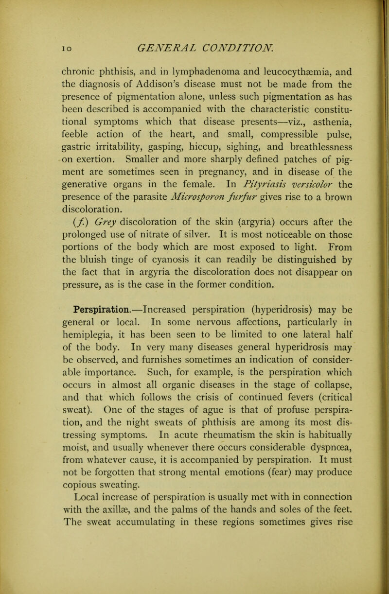 chronic phthisis, and in lymphadenoma and leucocythaemia, and the diagnosis of Addison's disease must not be made from the presence of pigmentation alone, unless such pigmentation as has been described is accompanied with the characteristic constitu- tional symptoms which that disease presents—viz., asthenia, feeble action of the heart, and small, compressible pulse, gastric irritability, gasping, hiccup, sighing, and breathlessness on exertion. Smaller and more sharply defined patches of pig- ment are sometimes seen in pregnancy, and in disease of the generative organs in the female. In Pityriasis versicolor the presence of the parasite Microsporon furfur gives rise to a brown discoloration. (/) Grey discoloration of the skin (argyria) occurs after the prolonged use of nitrate of silver. It is most noticeable on those portions of the body which are most exposed to light. From the bluish tinge of cyanosis it can readily be distinguished by the fact that in argyria the discoloration does not disappear on pressure, as is the case in the former condition. Perspiration.—Increased perspiration (hyperidrosis) may be general or local. In some nervous affections, particularly in hemiplegia, it has been seen to be limited to one lateral half of the body. In very many diseases general hyperidrosis may be observed, and furnishes sometimes an indication of consider- able importance. Such, for example, is the perspiration which occurs in almost all organic diseases in the stage of collapse, and that which follows the crisis of continued fevers (critical sweat). One of the stages of ague is that of profuse perspira- tion, and the night sweats of phthisis are among its most dis- tressing symptoms. In acute rheumatism the skin is habitually moist, and usually whenever there occurs considerable dyspnoea, from whatever cause, it is accompanied by perspiration. It must not be forgotten that strong mental emotions (fear) may produce copious sweating. Local increase of perspiration is usually met with in connection with the axillae, and the palms of the hands and soles of the feet. The sweat accumulating in these regions sometimes gives rise