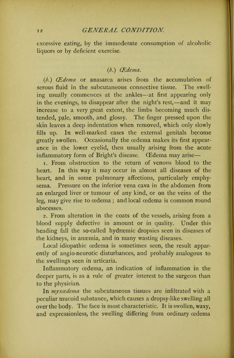 excessive eating, by the immoderate consumption of alcoholic liquors or by deficient exercise. {b.) (Edema. {b.) (Edema or anasarca arises from the accumulation of serous fluid in the subcutaneous connective tissue. The swell- ing usually commences at the ankles—at first appearing only in the evenings, to disappear after the night's rest,—and it may increase to a very great extent, the limbs becoming much dis- tended, pale, smooth, and glossy. The finger pressed upon the skin leaves a deep indentation when removed, which only slowly fills up. In well-marked cases the external genitals become greatly swollen. Occasionally the oedema makes its first appear- ance in the lower eyelid, then usually arising from the acute inflammatory form of Bright's disease. CEdema may arise— 1. From obstruction to the return of venous blood to the heart. In this way it may occur in almost all diseases of the heart, and in some pulmonary affections, particularly emphy- sema. Pressure on the inferior vena cava in the abdomen from an enlarged liver or tumour of any kind, or on the veins of the leg, may give rise to oedema ; and local oedema is common round abscesses. 2. From alteration in the coats of the vessels, arising from a blood supply defective in amount or in quality. Under this heading fall the so-called hydrsemic dropsies seen in diseases of the kidneys, in ansemia, and in many wasting diseases. Local idiopathic oedema is sometimes seen, the result appar- ently of angio-neurotic disturbances, and probably analogous to the swellings seen in urticaria. Inflammatory oedema, an indication of inflammation in the deeper parts, is as a rule of greater interest to the surgeon than to the physician. In myxoedema the subcutaneous tissues are infiltrated with a peculiar mucoid substance, which causes a dropsy-like swelling all over the body. The face is most characteristic. It is swollen, waxy, and expressionless, the swelling differing from ordinary oedema