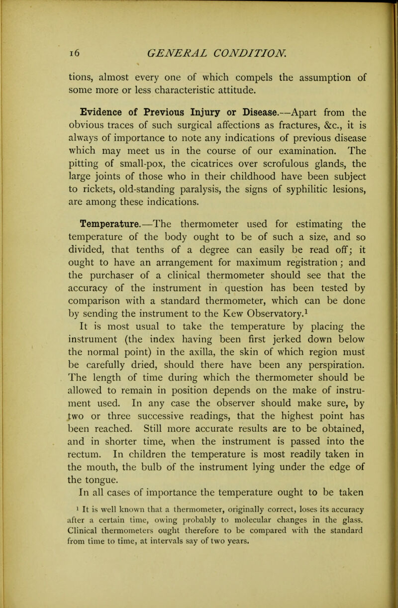 tions, almost every one of which compels the assumption of some more or less characteristic attitude. Evidence of Previous Injury or Disease.—Apart from the obvious traces of such surgical affections as fractures, &c., it is always of importance to note any indications of previous disease which may meet us in the course of our examination. The pitting of small-pox, the cicatrices over scrofulous glands, the large joints of those who in their childhood have been subject to rickets, old-standing paralysis, the signs of syphilitic lesions, are among these indications. Temperature.—The thermometer used for estimating the temperature of the body ought to be of such a size, and so divided, that tenths of a degree can easily be read off; it ought to have an arrangement for maximum registration; and the purchaser of a clinical thermometer should see that the accuracy of the instrument in question has been tested by comparison with a standard thermometer, which can be done by sending the instrument to the Kew Observatory.^ It is most usual to take the temperature by placing the instrument (the index having been first jerked down below the normal point) in the axilla, the skin of which region must be carefully dried, should there have been any perspiration. The length of time during which the thermometer should be allowed to remain in position depends on the make of instru- ment used. In any case the observer should make sure, by two or three successive readings, that the highest point has been reached. Still more accurate results are to be obtained, and in shorter time, when the instrument is passed into the rectum. In children the temperature is most readily taken in the mouth, the bulb of the instrument lying under the edge of the tongue. In all cases of importance the temperature ought to be taken 1 It is well known that a thermometer, originally correct, loses its accuracy after a certain time, owing probably to molecular changes in the glass. Clinical thermometers ought therefore to be compared with the standard from time to time, at intervals say of two years.