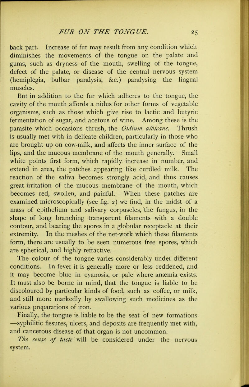 back part. Increase of fur may result from any condition which diminishes the movements of the tongue on the palate and gums, such as dryness of the mouth, swelling of the tongue, defect of the palate, or disease of the central nervous system (hemiplegia, bulbar paralysis, &c.) paralysing the lingual muscles. But in addition to the fur which adheres to the tongue, the cavity of the mouth affords a nidus for other forms of vegetable organisms, such as those which give rise to lactic and butyric fermentation of sugar, and acetous of wine. Among these is the parasite which occasions thrush, the Oidtum albicans. Thrush is usually met with in delicate children, particularly in those who are brought up on cow-milk, and affects the inner surface of the lips, and the mucous membrane of the mouth generally. Small white points first form, which rapidly increase in number, and extend in area, the patches appearing like curdled milk. The reaction of the saliva becomes strongly acid, and thus causes great irritation of the mucous membrane of the mouth, which becomes red, swollen, and painful. When these patches are examined microscopically (see fig. 2) we find, in the midst of a mass of epithelium and salivary corpuscles, the fungus, in the shape of long branching transparent filaments with a double contour, and bearing the spores in a globular receptacle at their extremity. In the meshes of the net-work which these filaments form, there are usually to be seen numerous free spores, which are spherical, and highly refractive. The colour of the tongue varies considerably under different conditions. In fever it is generally more or less reddened, and it may become blue in cyanosis, or pale where anaemia exists. It must also be borne in mind, that the tongue is liable to be discoloured by particular kinds of food, such as coffee, or milk, and still more markedly by swallowing such medicines as the various preparations of iron. Finally, the tongue is liable to be the seat of new formations —syphilitic fissures, ulcers, and deposits are frequently met with, and cancerous disease of that organ is not uncommon. The sense of taste will be considered under the nervous system.