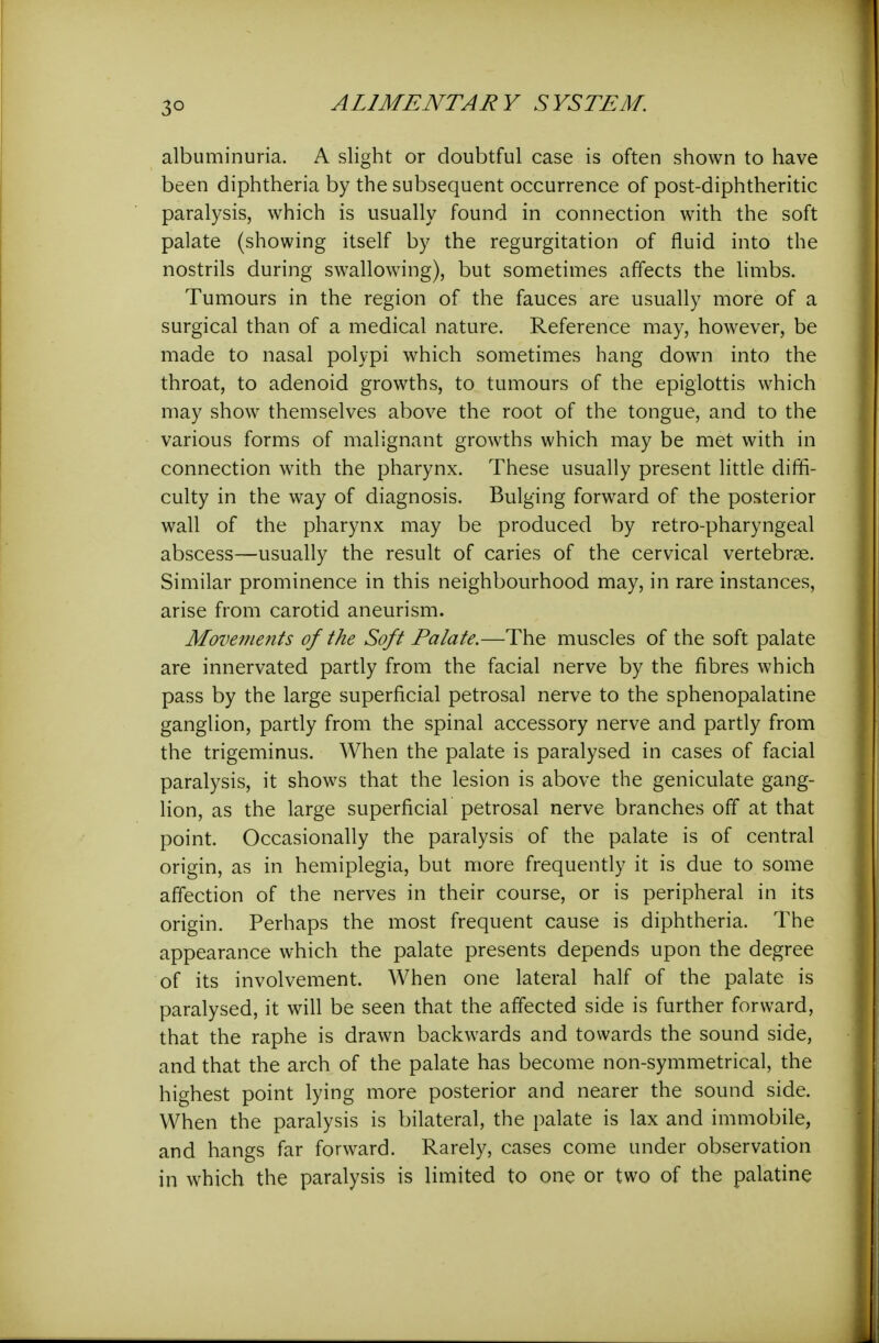albuminuria. A slight or doubtful case is often shown to have been diphtheria by the subsequent occurrence of post-diphtheritic paralysis, which is usually found in connection with the soft palate (showing itself by the regurgitation of fluid into the nostrils during swallowing), but sometimes affects the limbs. Tumours in the region of the fauces are usually more of a surgical than of a medical nature. Reference may, however, be made to nasal polypi which sometimes hang down into the throat, to adenoid growths, to tumours of the epiglottis which may show themselves above the root of the tongue, and to the various forms of malignant growths which may be met with in connection with the pharynx. These usually present little diffi- culty in the way of diagnosis. Bulging forward of the posterior wall of the pharynx may be produced by retro-pharyngeal abscess—usually the result of caries of the cervical vertebrae. Similar prominence in this neighbourhood may, in rare instances, arise from carotid aneurism. Movements of the Soft Palate.—The muscles of the soft palate are innervated partly from the facial nerve by the fibres which pass by the large superficial petrosal nerve to the sphenopalatine ganglion, partly from the spinal accessory nerve and partly from the trigeminus. When the palate is paralysed in cases of facial paralysis, it shows that the lesion is above the geniculate gang- lion, as the large superficial petrosal nerve branches off at that point. Occasionally the paralysis of the palate is of central origin, as in hemiplegia, but more frequently it is due to some affection of the nerves in their course, or is peripheral in its origin. Perhaps the most frequent cause is diphtheria. The appearance which the palate presents depends upon the degree of its involvement. When one lateral half of the palate is paralysed, it will be seen that the affected side is further forward, that the raphe is drawn backwards and towards the sound side, and that the arch of the palate has become non-symmetrical, the highest point lying more posterior and nearer the sound side. When the paralysis is bilateral, the palate is lax and immobile, and hangs far forward. Rarely, cases come under observation in which the paralysis is limited to one or two of the palatine