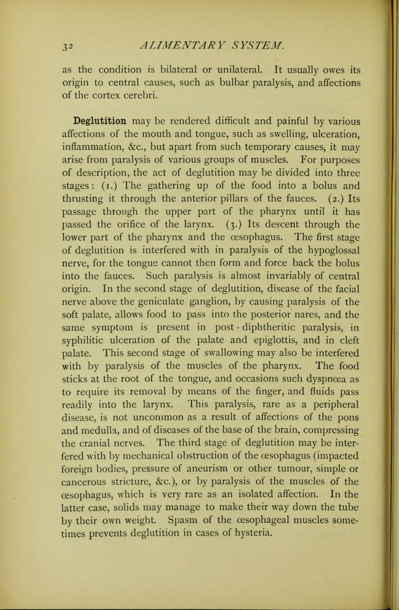 as the condition is bilateral or unilateral. It usually owes its origin to central causes, such as bulbar paralysis, and affections of the cortex cerebri. Deglutition may be rendered difficult and painful by various affections of the mouth and tongue, such as swelling, ulceration, inflammation, &c., but apart from such temporary causes, it may arise from paralysis of various groups of muscles. For purposes of description, the act of deglutition may be divided into three stages : (i.) The gathering up of the food into a bolus and thrusting it through the anterior pillars of the fauces. (2.) Its passage through the upper part of the pharynx until it has passed the orifice of the larynx. (3.) Its descent through the lower part of the pharynx and the oesophagus. The first stage of deglutition is interfered with in paralysis of the hypoglossal nerve, for the tongue cannot then form and force back the bolus into the fauces. Such paralysis is almost invariably of central origin. In the second stage of deglutition, disease of the facial nerve above the geniculate ganglion, by causing paralysis of the soft palate, allows food to pass into the posterior nares, and the same symptom is present in post - diphtheritic paralysis, in syphilitic ulceration of the palate and epiglottis, and in cleft palate. This second stage of swallowing may also be interfered with by paralysis of the muscles of the pharynx. The food sticks at the root of the tongue, and occasions such dyspnoea as to require its removal by means of the finger, and fluids pass readily into the larynx. This paralysis, rare as a peripheral disease, is not uncommon as a result of affections of the pons and medulla, and of diseases of the base of the brain, compressing the cranial nerves. The third stage of deglutition may be inter- fered with by mechanical obstruction of the oesophagus (impacted foreign bodies, pressure of aneurism or other tumour, simple or cancerous stricture, &c.), or by paralysis of the muscles of the oesophagus, which is very rare as an isolated affection. In the latter case, solids may manage to make their way down the tube by their own weight. Spasm of the oesophageal muscles some- times prevents deglutition in cases of hysteria.