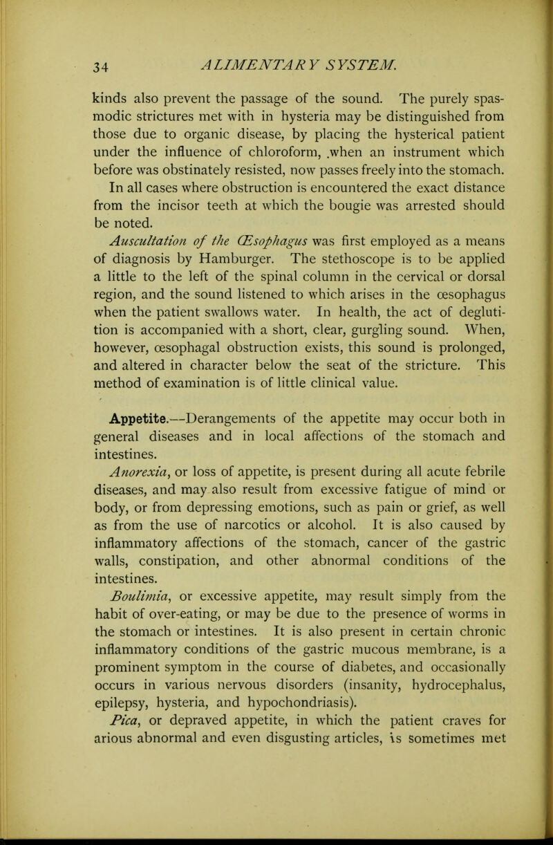 kinds also prevent the passage of the sound. The purely spas- modic strictures met with in hysteria may be distinguished from those due to organic disease, by placing the hysterical patient under the influence of chloroform, .when an instrument which before was obstinately resisted, now passes freely into the stomach. In all cases where obstruction is encountered the exact distance from the incisor teeth at which the bougie was arrested should be noted. Auscultation of the (Esophagus was first employed as a means of diagnosis by Hamburger. The stethoscope is to be applied a little to the left of the spinal column in the cervical or dorsal region, and the sound listened to which arises in the oesophagus when the patient swallows water. In health, the act of degluti- tion is accompanied with a short, clear, gurgling sound. When, however, oesophagal obstruction exists, this sound is prolonged, and altered in character below the seat of the stricture. This method of examination is of little clinical value. Appetite.—Derangements of the appetite may occur both in general diseases and in local affections of the stomach and intestines. Anorexia^ or loss of appetite, is present during all acute febrile diseases, and may also result from excessive fatigue of mind or body, or from depressing emotions, such as pain or grief, as well as from the use of narcotics or alcohol. It is also caused by inflammatory affections of the stomach, cancer of the gastric walls, constipation, and other abnormal conditions of the intestines. Bouiimia, or excessive appetite, may result simply from the habit of over-eating, or may be due to the presence of worms in the stomach or intestines. It is also present in certain chronic inflammatory conditions of the gastric mucous membrane, is a prominent symptom in the course of diabetes, and occasionally occurs in various nervous disorders (insanity, hydrocephalus, epilepsy, hysteria, and hypochondriasis). Pica, or depraved appetite, in which the patient craves for arious abnormal and even disgusting articles, is sometimes met