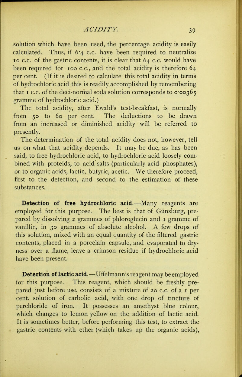 solution which have been used, the percentage acidity is easily calculated. Thus, if 6'4 c.c. have been required to neutralize lo c.c. of the gastric contents, it is clear that 64 c.c. would have been required for 100 c.c, and the total acidity is therefore 64 per cent. (If it is desired to calculate this total acidity in terms of hydrochloric acid this is readily accomplished by remembering that I c.c. of the deci-normal soda solution corresponds to ooo365 gramme of hydrochloric acid.) The total acidity, after Ewald's test-breakfast, is normally from 50 to 60 per cent. The deductions to be drawn from an increased or diminished acidity will be referred to presently. The determination of the total acidity does not, however, tell us on what that acidity depends. It may be due, as has been said, to free hydrochloric acid, to hydrochloric acid loosely com- bined with proteids, to acid salts (particularly acid phosphates), or to organic acids, lactic, butyric, acetic. We therefore proceed, first to the detection, and second to the estimation of these substances. Detection of free hydrochloric acid.—Many reagents are employed for this purpose. The best is that of Giinzburg, pre- pared by dissolving 2 grammes of phloroglucin and i gramme of vanillin, in 30 grammes of absolute alcohol. A few drops of this solution, mixed with an equal quantity of the filtered gastric contents, placed in a porcelain capsule, and evaporated to dry- ness over a flame, leave a crimson residue if hydrochloric acid have been present. Detection of lactic acid.—Uffelmann's reagent may be employed for this purpose. This reagent, which should be freshly pre- pared just before use, consists of a mixture of 20 c.c. of a i per cent, solution of carbolic acid, with one drop of tincture of perchloride of iron. It possesses an amethyst blue colour, which changes to lemon yellow on the addition of lactic acid. It is sometimes better, before performing this test, to extract the gastric contents with ether (which takes up the organic acids),