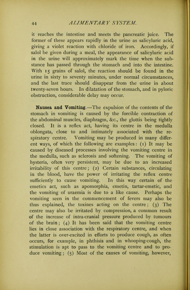 it reaches the intestine and meets the pancreatic juice. The former of these appears rapidly in the urine as sahcyluric acid, giving a violet reaction with chloride of iron. Accordingly, if salol be given during a meal, the appearance of salicyluric acid in the urine will approximately mark the time when the sub- stance has passed through the stomach and into the intestine. With 15 grains of salol, the reaction should be found in the urine in sixty to seventy minutes, under normal circumstances, and the last trace should disappear from the urine in about twenty-seven hours. In dilatation of the stomach, and in pyloric obstruction, considerable delay may occur. Nausea and Vomiting.—The expulsion of the contents of the stomach in vomiting is caused by the forcible contraction of the abdominal muscles, diaphragm, &c., the glottis being tightly closed. It is a reflex act, having its centre in the medulla oblongata, close to and intimately associated with the re- spiratory centre. Vomiting may be produced in many differ- ent ways, of which the following are examples: (i) It may be caused by diseased processes involving the vomiting centre in the medulla, such as sclerosis and softening. The vomiting of hysteria, often very persistent, may be due to an increased irritability of this centre; (2) Certain substances, circulating in the blood, have the power of irritating the reflex centre sufficiently to cause vomiting. In this way certain of the emetics act, such as apomorphia, emetin, tartar-emetic, and the vomiting of uraemia is due to a like cause. Perhaps the vomiting seen in the commencement of fevers may also be thus explained, the toxines acting on the centre; (3) The centre may also be irritated by compression, a common result of the increase of intra-cranial pressure produced by tumours of the brain; (4) It has been said that the vomiting centre lies in close association with the respiratory centre, and when the latter is over-excited in efforts to produce cough, as often occurs, for example, in phthisis and in whooping-cough, the stimulation is apt to pass to the vomiting centre and to pro- duce vomiting; (5) Most of the causes of vomiting, however,
