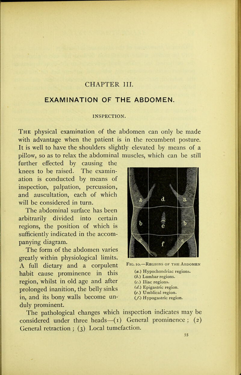 EXAMINATION OF THE ABDOMEN. INSPECTION. The physical examination of the abdomen can only be made with advantage when the patient is in the recumbent posture. It is well to have the shoulders slightly elevated by means of a pillow, so as to relax the abdominal muscles, which can be still further effected by causing the knees to be raised. The examin- ation is conducted by means of inspection, palpation, percussion, and auscultation, each of which will be considered in turn. The abdominal surface has been arbitrarily divided into certain regions, the position of which is sufficiently indicated in the accom- panying diagram. The form of the abdomen varies greatly within physiological limits. A full dietary and a corpulent habit cause prominence in this region, whilst in old age and after prolonged inanition, the belly sinks in, and its bony walls become un- duly prominent. The pathological changes which inspection indicates may be considered under three heads—(i) General prominence ; (2) General retraction ; (3) Local tumefaction. Fig. 10.—Regions of the Abdomen (a.) Hypochondriac regions. (d.) Lumbar regions. (c.) Iliac regions. (d.) Epigastric region. (e.) Umblical region. (y.) Hypogastric region.