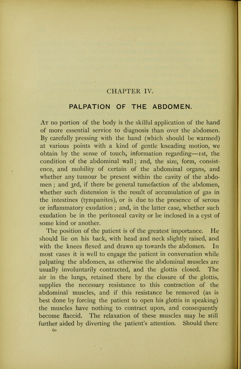 PALPATION OF THE ABDOMEN. At no portion of the body is the skilful application of the hand of more essential service to diagnosis than over the abdomen. By carefully pressing with the hand (which should be warmed) at various points with a kind of gentle kneading motion, we obtain by the sense of touch, information regarding—ist, the condition of the abdominal wall; 2nd, the size, form, consist- ence, and mobility of certain of the abdominal organs, and whether any tumour be present within the cavity of the abdo- men ; and 3rd, if there be general tumefaction of the abdomen, whether such distension is the result of accumulation of gas in the intestines (tympanites), or is due to the presence of serous or inflammatory exudation; and, in the latter case, whether such exudation be in the peritoneal cavity or be inclosed in a cyst of some kind or another. The position of the patient is of the greatest importance. He should lie on his back, with head and neck slightly raised, and with the knees flexed and drawn up towards the abdomen. In most cases it is well to engage the patient in conversation while palpating the abdomen, as otherwise the abdominal muscles are usually involuntarily contracted, and the glottis closed. The air in the lungs, retained there by the closure of the glottis, supplies the necessary resistance to this contraction of the abdominal muscles, and if this resistance be removed (as is best done by forcing the patient to open his glottis in speaking) the muscles have nothing to contract upon, and consequently become flaccid. The relaxation of these muscles may be still further aided by diverting the patient's attention. Should there