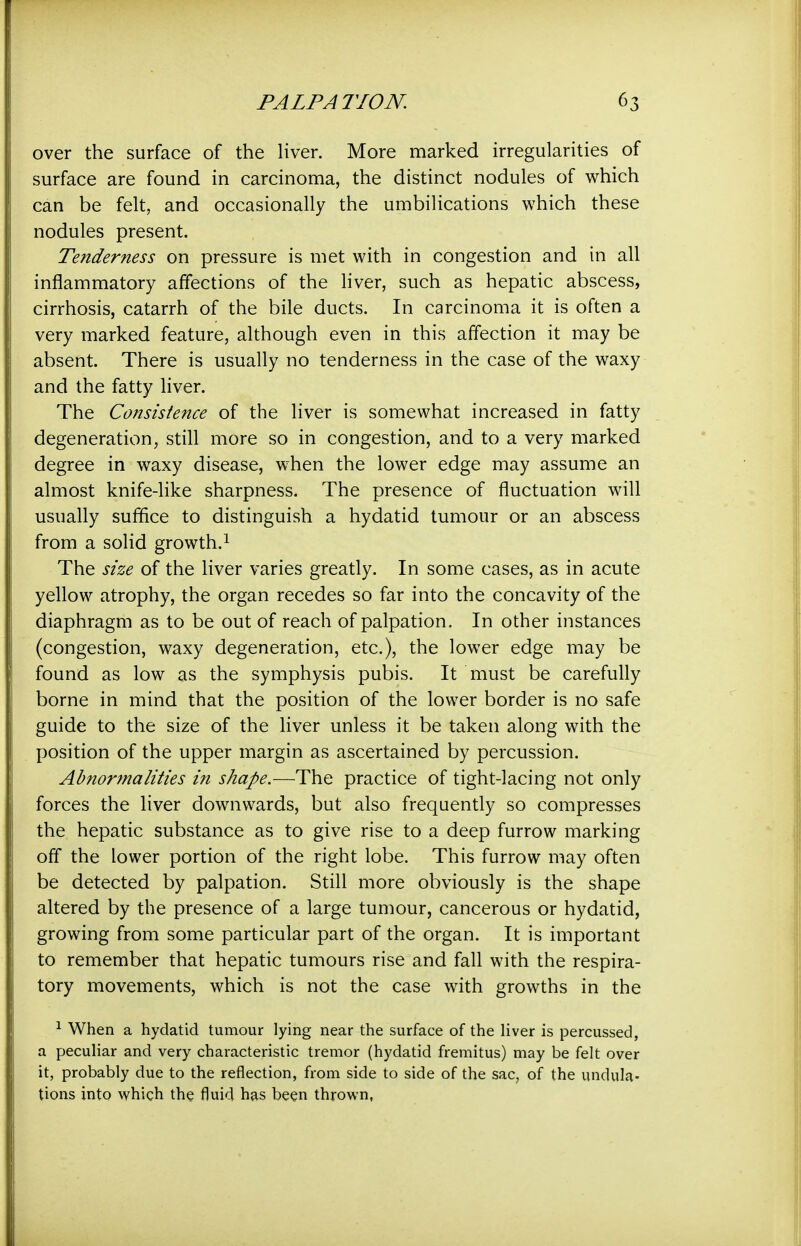 over the surface of the liver. More marked irregularities of surface are found in carcinoma, the distinct nodules of which can be felt, and occasionally the umbilications which these nodules present. Tenderness on pressure is met with in congestion and in all inflammatory affections of the liver, such as hepatic abscess, cirrhosis, catarrh of the bile ducts. In carcinoma it is often a very marked feature, although even in this affection it may be absent. There is usually no tenderness in the case of the waxy and the fatty liver. The Consistence of the liver is somewhat increased in fatty degeneration, still more so in congestion, and to a very marked degree in waxy disease, when the lower edge may assume an almost knife-like sharpness. The presence of fluctuation will usually suffice to distinguish a hydatid tumour or an abscess from a solid growth.^ The size of the liver varies greatly. In some cases, as in acute yellow atrophy, the organ recedes so far into the concavity of the diaphragm as to be out of reach of palpation. In other instances (congestion, waxy degeneration, etc.), the lower edge may be found as low as the symphysis pubis. It must be carefully borne in mind that the position of the lower border is no safe guide to the size of the liver unless it be taken along with the position of the upper margin as ascertained by percussion. Abnormalities in shape.—The practice of tight-lacing not only forces the liver downwards, but also frequently so compresses the hepatic substance as to give rise to a deep furrow marking off the lower portion of the right lobe. This furrow may often be detected by palpation. Still more obviously is the shape altered by the presence of a large tumour, cancerous or hydatid, growing from some particular part of the organ. It is important to remember that hepatic tumours rise and fall with the respira- tory movements, which is not the case with growths in the 1 When a hydatid tumour lying near the surface of the liver is percussed, a peculiar and very characteristic tremor (hydatid fremitus) may be felt over it, probably due to the reflection, from side to side of the sac, of the undula- tions into which the fluid has been thrown,