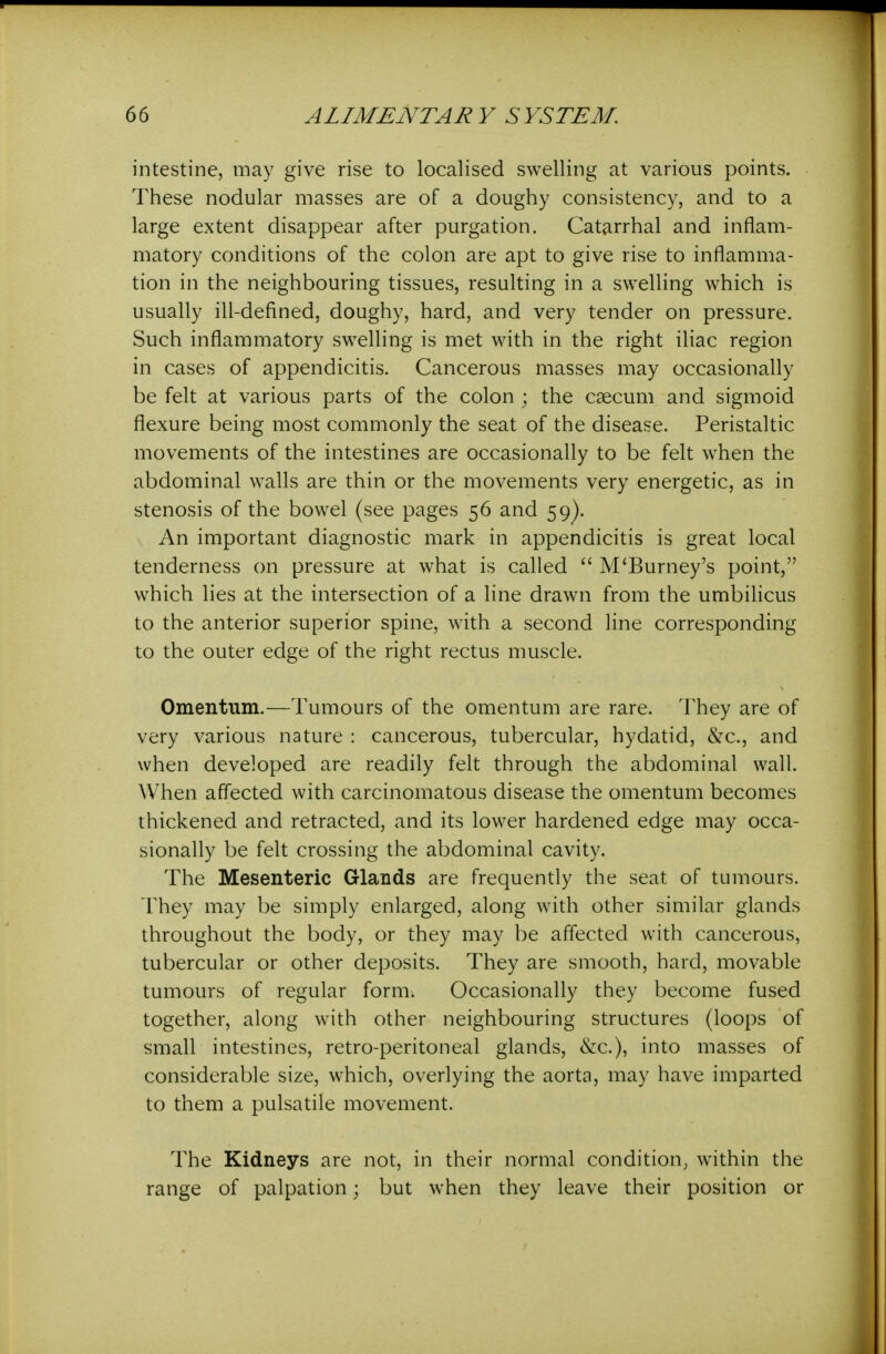 intestine, may give rise to localised swelling at various points. These nodular masses are of a doughy consistency, and to a large extent disappear after purgation. Catarrhal and inflam- matory conditions of the colon are apt to give rise to inflamma- tion in the neighbouring tissues, resulting in a swelling which is usually ill-defined, doughy, hard, and very tender on pressure. Such inflammatory swelling is met with in the right iliac region in cases of appendicitis. Cancerous masses may occasionally be felt at various parts of the colon ; the caecum and sigmoid flexure being most commonly the seat of the disease. Peristaltic movements of the intestines are occasionally to be felt when the abdominal walls are thin or the movements very energetic, as in stenosis of the bowel (see pages 56 and 59). An important diagnostic mark in appendicitis is great local tenderness on pressure at what is called  M'Burney's point, which lies at the intersection of a line drawn from the umbilicus to the anterior superior spine, with a second line corresponding to the outer edge of the right rectus muscle. Omentum.—Tumours of the omentum are rare. They are of very various nature : cancerous, tubercular, hydatid, &c., and when developed are readily felt through the abdominal wall. When affected with carcinomatous disease the omentum becomes thickened and retracted, and its lower hardened edge may occa- sionally be felt crossing the abdominal cavity. The Mesenteric Glands are frequently the seat of tumours. They may be simply enlarged, along with other similar glands throughout the body, or they may be affected with cancerous, tubercular or other deposits. They are smooth, hard, movable tumours of regular form. Occasionally they become fused together, along with other neighbouring structures (loops of small intestines, retro-peritoneal glands, &c.), into masses of considerable size, which, overlying the aorta, may have imparted to them a pulsatile movement. The Kidneys are not, in their normal condition^ within the range of palpation; but when they leave their position or