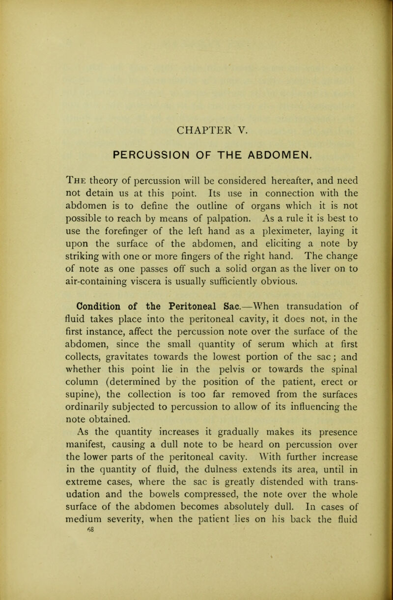 CHAPTER V. PERCUSSION OF THE ABDOMEN. The theory of percussion will be considered hereafter, and need not detain us at this point. Its use in connection with the abdomen is to define the outline of organs which it is not possible to reach by means of palpation. As a rule it is best to use the forefinger of the left hand as a pleximeter, laying it upon the surface of the abdomen, and eliciting a note by striking with one or more fingers of the right hand. The change of note as one passes ofif such a solid organ as the liver on to air-containing viscera is usually sufficiently obvious. Condition of the Peritoneal Sac.—When transudation of fluid takes place into the peritoneal cavity, it does not, in the first instance, affect the percussion note over the surface of the abdomen, since the small quantity of serum which at first collects, gravitates towards the lowest portion of the sac; and whether this point lie in the pelvis or towards the spinal column (determined by the position of the patient, erect or supine), the collection is too far removed from the surfaces ordinarily subjected to percussion to allow of its influencing the note obtained. As the quantity increases it gradually makes its presence manifest, causing a dull note to be heard on percussion over the lower parts of the peritoneal cavity. With further increase in the quantity of fluid, the dulness extends its area, until in extreme cases, where the sac is greatly distended with trans- udation and the bowels compressed, the note over the whole surface of the abdomen becomes absolutely dull. In cases of medium severity, when the patient lies on his back the fluid