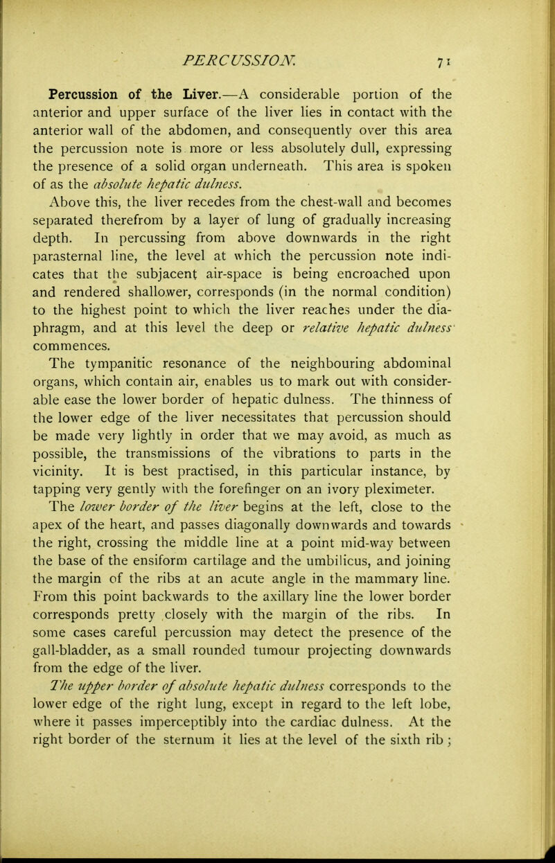 Percussion of the Liver.—A considerable portion of the anterior and upper surface of the liver lies in contact with the anterior wall of the abdomen, and consequently over this area the percussion note is more or less absolutely dull, expressing the presence of a solid organ underneath. This area is spoken of as the absolute hepatic diihiess. Above this, the liver recedes from the chest-wall and becomes separated therefrom by a layer of lung of gradually increasing depth. In percussing from above downwards in the right parasternal line, the level at which the percussion note indi- cates that the subjacent air-space is being encroached upon and rendered shallower, corresponds (in the normal condition) to the highest point to which the liver reaches under the dia- phragm, and at this level the deep or relative hepatic dulness' commences. The tympanitic resonance of the neighbouring abdominal organs, which contain air, enables us to mark out with consider- able ease the lower border of hepatic dulness. The thinness of the lower edge of the liver necessitates that percussion should be made very lightly in order that we may avoid, as much as possible, the transmissions of the vibrations to parts in the vicinity. It is best practised, in this particular instance, by tapping very gently with the forefinger on an ivory pleximeter. The loiver border of the liver begins at the left, close to the apex of the heart, and passes diagonally downwards and towards the right, crossing the middle line at a point mid-way between the base of the ensiform cartilage and the umbilicus, and joining the margin of the ribs at an acute angle in the mammary line. From this point backwards to the axillary line the lower border corresponds pretty closely with the margin of the ribs. In some cases careful percussion may detect the presence of the gall-bladder, as a small rounded tumour projecting downwards from the edge of the liver. 21ie upper border of absolute hepatic duhiess corresponds to the lower edge of the right lung, except in regard to the left lobe, where it passes imperceptibly into the cardiac dulness. At the right border of the sternum it lies at the level of the sixth rib ;