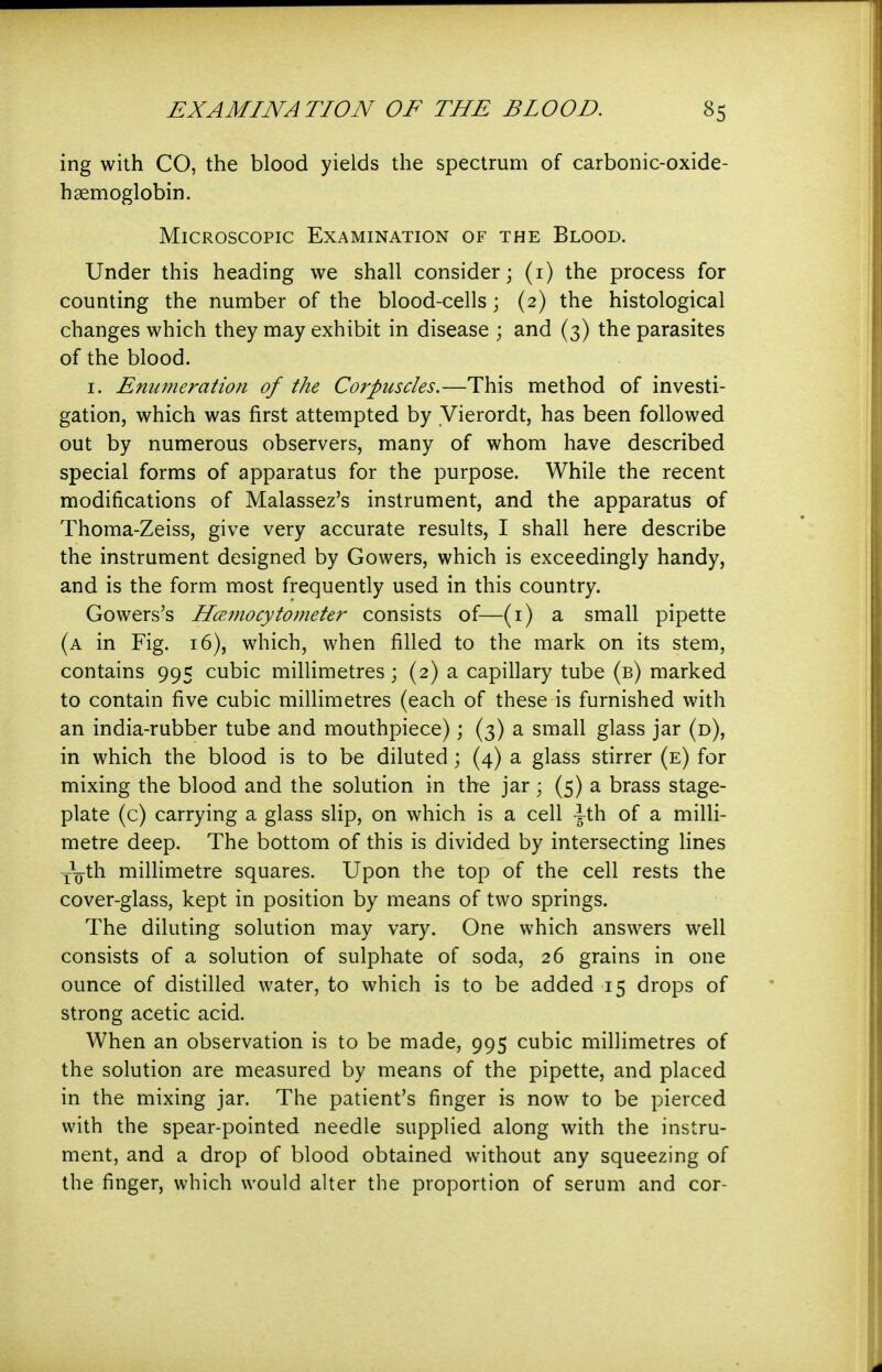 ing with CO, the blood yields the spectrum of carboiiic-oxide- haemoglobin. Microscopic Examination of the Blood. Under this heading we shall consider; (i) the process for counting the number of the blood-cells; (2) the histological changes which they may exhibit in disease ; and (3) the parasites of the blood. I. Emwiemtion of the Coi'puscles.—This method of investi- gation, which was first attempted by Vierordt, has been followed out by numerous observers, many of whom have described special forms of apparatus for the purpose. While the recent modifications of Malassez's instrument, and the apparatus of Thoma-Zeiss, give very accurate results, I shall here describe the instrument designed by Cowers, which is exceedingly handy, and is the form most frequently used in this country. Cowers's HcFjnocy to meter consists of—(i) a small pipette (a in Fig. 16), which, when filled to the mark on its stem, contains 995 cubic millimetres; (2) a capillary tube (b) marked to contain five cubic millimetres (each of these is furnished with an india-rubber tube and mouthpiece); (3) a small glass jar (d), in which the blood is to be diluted; (4) a glass stirrer (e) for mixing the blood and the solution in the jar; (5) a brass stage- plate (c) carrying a glass slip, on which is a cell -g-th of a milli- metre deep. The bottom of this is divided by intersecting lines Yg-th millimetre squares. Upon the top of the cell rests the cover-glass, kept in position by means of two springs. The diluting solution may vary. One which answers well consists of a solution of sulphate of soda, 26 grains in one ounce of distilled water, to which is to be added 15 drops of strong acetic acid. When an observation is to be made, 995 cubic millimetres of the solution are measured by means of the pipette, and placed in the mixing jar. The patient's finger is now to be pierced with the spear-pointed needle supplied along with the instru- ment, and a drop of blood obtained without any squeezing of the finger, which would alter the proportion of serum and cor-