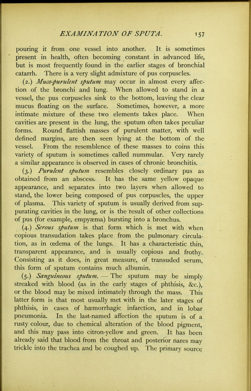 pouring it from one vessel into another. It is sometimes present in health, often becoming constant in advanced life, but is most frequently found in the earlier stages of bronchial catarrh. There is a very slight admixture of pus corpuscles. (2.) Muco-purulent sputum may occur in almost every affec- tion of the bronchi and lung. When allowed to stand in a vessel, the pus corpuscles sink to the bottom, leaving the clear mucus floating on the surface. Sometimes, however, a more intimate mixture of these two elements takes place. When cavities are present in the lung, the sputum often takes peculiar forms. Round flattish masses of purulent matter, with well defined margins, are then seen lying at the bottom of the vessel. From the resemblence of these masses to coins this variety of sputum is sometimes called nummular. Very rarely a similar appearance is observed in cases of chronic bronchitis. (3.) Purulent sputum resembles closely ordinary pus as obtained from an abscess. It has the same yellow opaque appearance, and separates into two layers when allowed to stand, the lower being composed of pus corpuscles, the upper of plasma. This variety of sputum is usually derived from sup- purating cavities in the lung, or is the result of other collections of pus (for example, empyaema) bursting into a bronchus. (4.) Serous sputuDi is that form which is met with when copious transudation takes place from the pulmonary circula- tion, as in oedema of the lungs. It has a characteristic thin, transparent appearance, and is usually copious and frothy. Consisting as it does, in great measure, of transuded serum, this form of sputum contains much albumin. (5.) Sanguineous sputum. — The sputum may be simply streaked with blood (as in the early stages of phthisis, &c.), or the blood may be mixed intimately through the mass. This latter form is that most usually met with in the later stages of phthisis, in cases of haemorrhagic infarction, and in lobar pneumonia. In the last-named affection the sputum is of a rusty colour, due to chemical alteration of the blood pigment, and this may pass into citron-yellow and green. It has been already said that blood from the throat and posterior nares may trickle into the trachea and be coughed up. The primary source