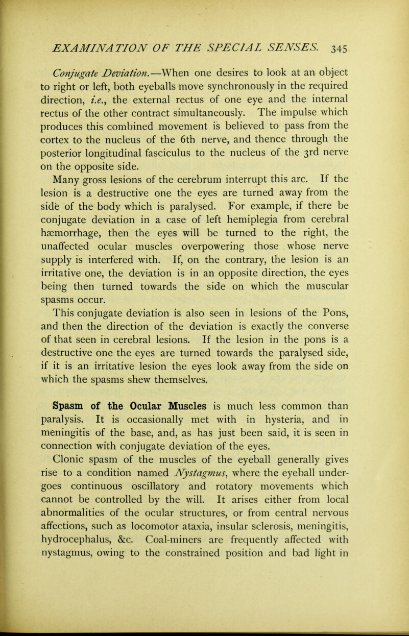 Conjugate Deviation.—When one desires to look at an object to right or left, both eyeballs move synchronously in the required direction, i.e., the external rectus of one eye and the internal rectus of the other contract simultaneously. The impulse which produces this combined movement is believed to pass from the cortex to the nucleus of the 6th nerve, and thence through the posterior longitudinal fasciculus to the nucleus of the 3rd nerve on the opposite side. Many gross lesions of the cerebrum interrupt this arc. If the lesion is a destructive one the eyes are turned away from the side of the body which is paralysed. For example, if there be conjugate deviation in a case of left hemiplegia from cerebral haemorrhage, then the eyes will be turned to the right, the unaffected ocular muscles overpowering those whose nerve supply is interfered with. If, on the contrary, the lesion is an irritative one, the deviation is in an opposite direction, the eyes being then turned towards the side on which the muscular spasms occur. This conjugate deviation is also seen in lesions of the Pons, and then the direction of the deviation is exactly the converse of that seen in cerebral lesions. If the lesion in the pons is a destructive one the eyes are turned towards the paralysed side, if it is an irritative lesion the eyes look away from the side on which the spasms shew themselves. Spasm of the Ocular Muscles is much less common than paralysis. It is occasionally met with in hysteria, and in meningitis of the base, and, as has just been said, it is seen in connection with conjugate deviation of the eyes. Clonic spasm of the muscles of the eyeball generally gives rise to a condition named Nystag7nus, where the eyeball under- goes continuous oscillatory and rotatory movements which cannot be controlled by the will. It arises either from local abnormalities of the ocular structures, or from central nervous affections, such as locomotor ataxia, insular sclerosis, meningitis, hydrocephalus, &c. Coal-miners are frequently affected with nystagmus, owing to the constrained position and bad light in