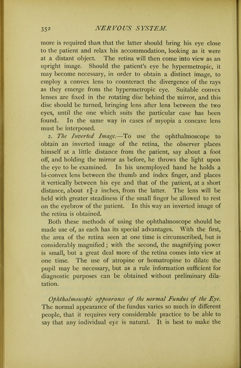 more is required than that the latter should bring his eye close to the patient and relax his accommodation, looking as it were at a distant object. The retina will then come into view as an upright image. Should the patient's eye be hypermetropic, it may become necessary, in order to obtain a distinct image, to employ a convex lens to counteract the divergence of the rays as they emerge from the hypermetropic eye. Suitable convex lenses are fixed in the rotating disc behind the mirror, and this disc should be turned, bringing lens after lens between the two eyes, until the one which suits the particular case has been found. In the same way in cases of myopia a concave lens must be interposed. 2. The Inverted Image.—To use the ophthalmoscope to obtain an inverted image of the retina, the observer places himself at a little distance from the patient, say about a foot off, and holding the mirror as before, he throws the light upon the eye to be examined. In his unemployed hand he holds a bi-convex lens between the thumb and index finger, and places it vertically between his eye and that of the patient, at a short distance, about i|-2 inches, from the latter. The lens will be held with greater steadiness if the small finger be allowed to rest on the eyebrow of the patient. In this way an inverted image of the retina is obtained. Both these methods of using the ophthalmoscope should be made use of, as each has its special advantages. With the first, the area of the retina seen at one time is circumscribed, but is considerably magnified; with the second, the magnifying power is small, but a great deal more of the retina comes into view at one time. The use of atropine or homatropine to dilate the pupil may be necessary, but as a rule information sufficient for diagnostic purposes can be obtained without preliminary dila- tation. Ophthalmoscopic appearance of the iiormal Eundus of the Eye. The normal appearance of the fundus varies so much in different people, that it requires very considerable practice to be able to say that any individual eye is natural. It is best to make the