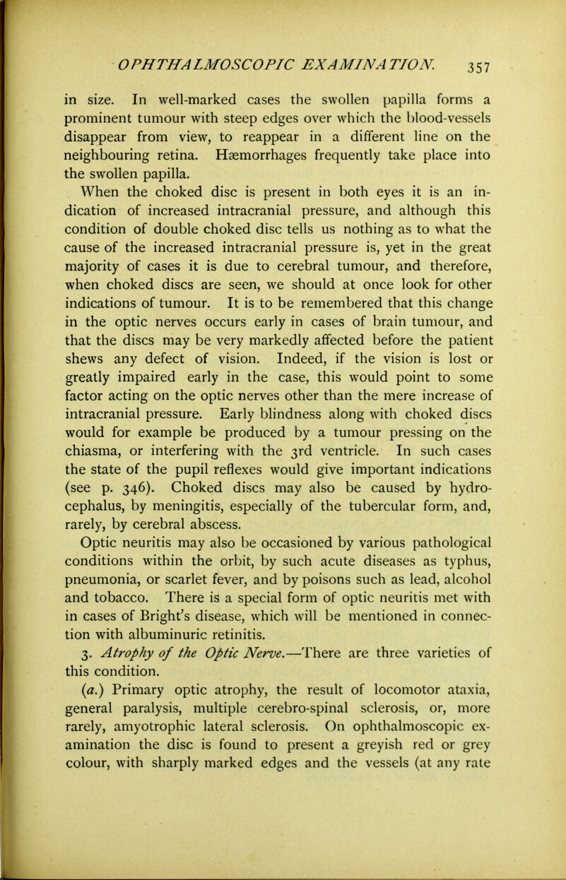 in size. In well-marked cases the swollen papilla forms a prominent tumour with steep edges over which the blood-vessels disappear from view, to reappear in a different line on the neighbouring retina. Haemorrhages frequently take place into the swollen papilla. When the choked disc is present in both eyes it is an in- dication of increased intracranial pressure, and although this condition of double choked disc tells us nothing as to what the cause of the increased intracranial pressure is, yet in the great majority of cases it is due to cerebral tumour, and therefore, when choked discs are seen, we should at once look for other indications of tumour. It is to be remembered that this change in the optic nerves occurs early in cases of brain tumour, and that the discs may be very markedly affected before the patient shews any defect of vision. Indeed, if the vision is lost or greatly impaired early in the case, this would point to some factor acting on the optic nerves other than the mere increase of intracranial pressure. Early blindness along with choked discs would for example be produced by a tumour pressing on the chiasma, or interfering with the 3rd ventricle. In such cases the state of the pupil reflexes would give important indications (see p. 346). Choked discs may also be caused by hydro- cephalus, by meningitis, especially of the tubercular form, and, rarely, by cerebral abscess. Optic neuritis may also be occasioned by various pathological conditions within the orbit, by such acute diseases as typhus, pneumonia, or scarlet fever, and by poisons such as lead, alcohol and tobacco. There is a special form of optic neuritis met with in cases of Bright's disease, which will be mentioned in connec- tion with albuminuric retinitis. 3. Atrophy of the Optic Nerve.—There are three varieties of this condition. Primary optic atrophy, the result of locomotor ataxia, general paralysis, multiple cerebro-spinal sclerosis, or, more rarely, amyotrophic lateral sclerosis. On ophthalmoscopic ex- amination the disc is found to present a greyish red or grey colour, with sharply marked edges and the vessels (at any rate