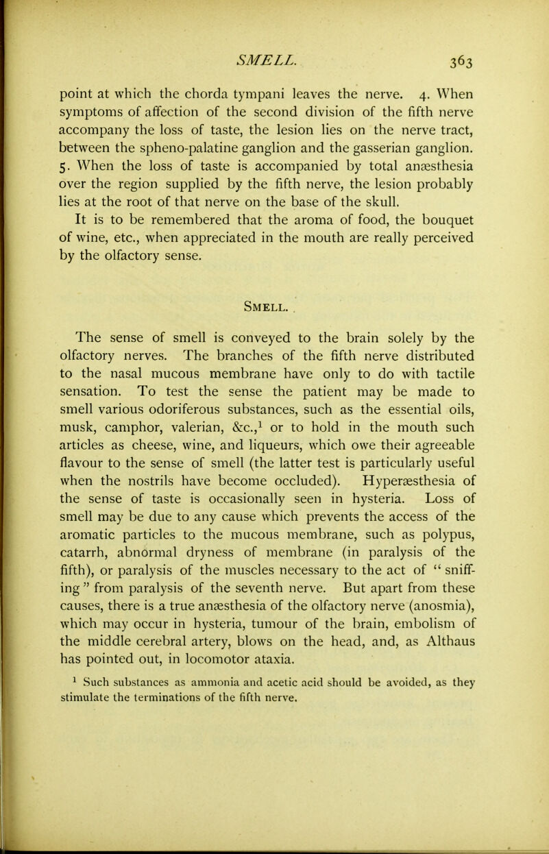 point at which the chorda tympani leaves the nerve. 4. When symptoms of affection of the second division of the fifth nerve accompany the loss of taste, the lesion lies on the nerve tract, between the spheno-palatine ganglion and the gasserian ganglion. 5. When the loss of taste is accompanied by total anaesthesia over the region supplied by the fifth nerve, the lesion probably lies at the root of that nerve on the base of the skull. It is to be remembered that the aroma of food, the bouquet of wine, etc., when appreciated in the mouth are really perceived by the olfactory sense. Smell. , The sense of smell is conveyed to the brain solely by the olfactory nerves. The branches of the fifth nerve distributed to the nasal mucous membrane have only to do with tactile sensation. To test the sense the patient may be made to smell various odoriferous substances, such as the essential oils, musk, camphor, valerian, &c.,i or to hold in the mouth such articles as cheese, wine, and liqueurs, which owe their agreeable flavour to the sense of smell (the latter test is particularly useful when the nostrils have become occluded). Hyperaesthesia of the sense of taste is occasionally seen in hysteria. Loss of smell may be due to any cause which prevents the access of the aromatic particles to the mucous membrane, such as polypus, catarrh, abnormal dryness of membrane (in paralysis of the fifth), or paralysis of the muscles necessary to the act of  sniff- ing  from paralysis of the seventh nerve. But apart from these causes, there is a true anaesthesia of the olfactory nerve (anosmia), which may occur in hysteria, tumour of the brain, embolism of the middle cerebral artery, blows on the head, and, as Althaus has pointed out, in locomotor ataxia. ^ Such substances as ammonia and acetic acid should be avoided, as they stimulate the terminations of the fifth nerve.