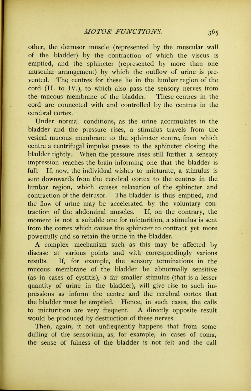 other, the detrusor muscle (represented by the muscular wall of the bladder) by the contraction of which the viscus is emptied, and the sphincter (represented by more than one muscular arrangement) by which the outflow of urine is pre- vented. The. centres for these lie in the lumbar region of the cord (11. to IV.), to which also pass the sensory nerves from the mucous membrane of the bladder. These centres in the cord are connected with and controlled by the centres in the cerebral cortex. Under normal conditions, as the urine accumulates in the bladder and the pressure rises, a stimulus travels from the vesical mucous membrane to the sphincter centre, from which centre a centrifugal impulse passes to the sphincter closing the bladder tightly. When the pressure rises still further a sensory impression reaches the brain informing one that the bladder is full. If, now, the individual wishes to micturate, a stimulus is sent downwards from the cerebral cortex to the centres in the lumbar region, which causes relaxation of the sphincter and contraction of the detrusor. The bladder is thus emptied, and the flow of urine may be accelerated by the voluntary con- traction of the abdominal muscles. If, on the contrary, the moment is not a suitable one for micturition, a stimulus is sent from the cortex which causes the sphincter to contract yet more powerfully and so retain the urine in the bladder. A complex mechanism such as this may be affected by disease at various points and with correspondingly various results. If, for example, the sensory terminations in the mucous membrane of the bladder be abnormally sensitive (as in cases of cystitis), a far smaller stimulus (that is a lesser quantity of urine in the bladder), will give rise to such im- pressions as inform the centre and the cerebral cortex that the bladder must be emptied. Hence, in such cases, the calls to micturition are very frequent. A directly opposite result would be produced by destruction of these nerves. Then, again, it not unfrequently happens that from some dulling of the sensorium, as, for example, in cases of coma, the sense of fulness of the bladder is not felt and the call