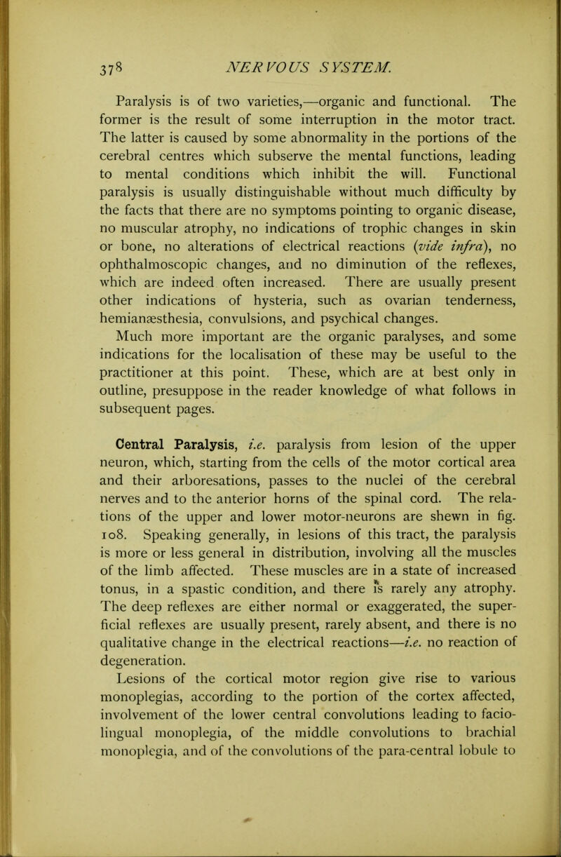 Paralysis is of two varieties,—organic and functional. The former is the result of some interruption in the motor tract. The latter is caused by some abnormality in the portions of the cerebral centres which subserve the mental functions, leading to mental conditions which inhibit the will. Functional paralysis is usually distinguishable without much difficulty by the facts that there are no symptoms pointing to organic disease, no muscular atrophy, no indications of trophic changes in skin or bone, no alterations of electrical reactions {vide infra)^ no ophthalmoscopic changes, and no diminution of the reflexes, which are indeed often increased. There are usually present other indications of hysteria, such as ovarian tenderness, hemianaesthesia, convulsions, and psychical changes. Much more important are the organic paralyses, and some indications for the localisation of these may be useful to the practitioner at this point. These, which are at best only in outline, presuppose in the reader knowledge of what follows in subsequent pages. Central Paralysis, i.e. paralysis from lesion of the upper neuron, which, starting from the cells of the motor cortical area and their arboresations, passes to the nuclei of the cerebral nerves and to the anterior horns of the spinal cord. The rela- tions of the upper and lower motor-neurons are shewn in fig. 108. Speaking generally, in lesions of this tract, the paralysis is more or less general in distribution, involving all the muscles of the limb affected. These muscles are in a state of increased tonus, in a spastic condition, and there Ts rarely any atrophy. The deep reflexes are either normal or exaggerated, the super- ficial reflexes are usually present, rarely absent, and there is no qualitative change in the electrical reactions—i.e. no reaction of degeneration. Lesions of the cortical motor region give rise to various monoplegias, according to the portion of the cortex affected, involvement of the lower central convolutions leading to facio- lingual monoplegia, of the middle convolutions to brachial monoplegia, and of the convolutions of the para-central lobule to