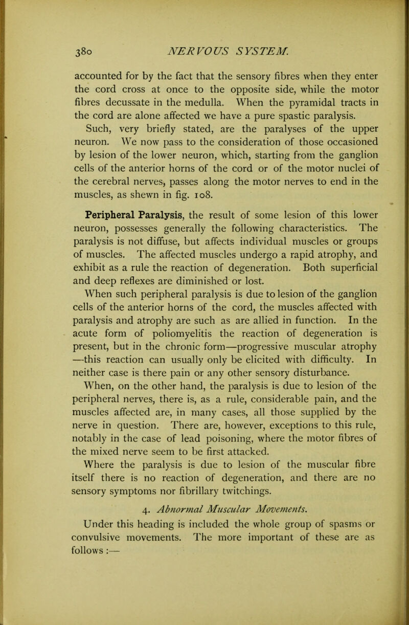 accounted for by the fact that the sensory fibres when they enter the cord cross at once to the opposite side, while the motor fibres decussate in the medulla. When the pyramidal tracts in the cord are alone affected we have a pure spastic paralysis. Such, very briefly stated, are the paralyses of the upper neuron. We now pass to the consideration of those occasioned by lesion of the lower neuron, which, starting from the ganglion cells of the anterior horns of the cord or of the motor nuclei of the cerebral nerves, passes along the motor nerves to end in the muscles, as shewn in fig. io8. Peripheral Paralysis, the result of some lesion of this lower neuron, possesses generally the following characteristics. The paralysis is not diffuse, but affects individual muscles or groups of muscles. The affected muscles undergo a rapid atrophy, and exhibit as a rule the reaction of degeneration. Both superficial and deep reflexes are diminished or lost. When such peripheral paralysis is due to lesion of the ganglion cells of the anterior horns of the cord, the muscles affected with paralysis and atrophy are such as are allied in function. In the acute form of poliomyelitis the reaction of degeneration is present, but in the chronic form—progressive muscular atrophy —this reaction can usually only be elicited with difficulty. In neither case is there pain or any other sensory disturbance. When, on the other hand, the paralysis is due to lesion of the peripheral nerves, there is, as a rule, considerable pain, and the muscles affected are, in many cases, all those supplied by the nerve in question. There are, however, exceptions to this rule, notably in the case of lead poisoning, where the motor fibres of the mixed nerve seem to be first attacked. Where the paralysis is due to lesion of the muscular fibre itself there is no reaction of degeneration, and there are no sensory symptoms nor fibrillary twitchings. 4. Abnormal Muscular Movements. Under this heading is included the whole group of spasms or convulsive movements. The more important of these are as follows :—