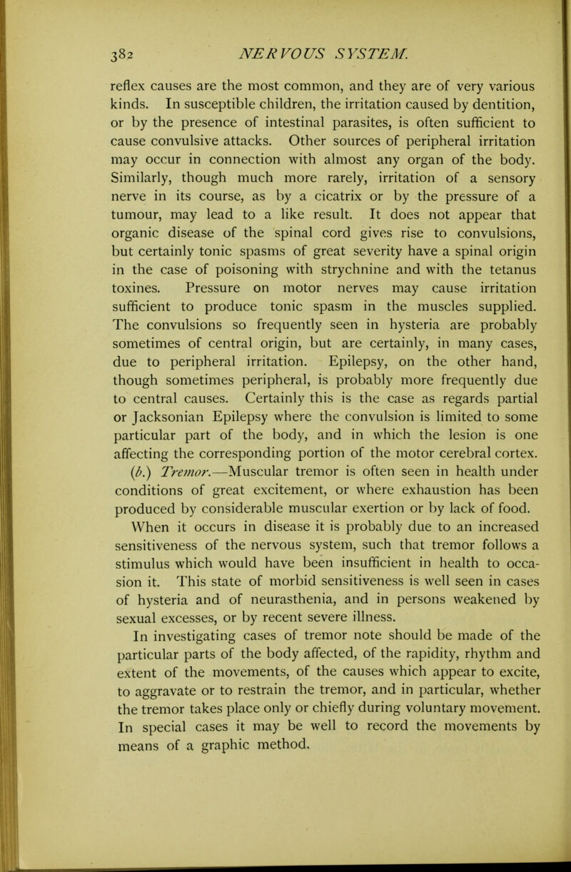 reflex causes are the most common, and they are of very various kinds. In susceptible children, the irritation caused by dentition, or by the presence of intestinal parasites, is often sufficient to cause convulsive attacks. Other sources of peripheral irritation may occur in connection with almost any organ of the body. Similarly, though much more rarely, irritation of a sensory nerve in its course, as by a cicatrix or by the pressure of a tumour, may lead to a like result. It does not appear that organic disease of the spinal cord gives rise to convulsions, but certainly tonic spasms of great severity have a spinal origin in the case of poisoning with strychnine and with the tetanus toxines. Pressure on motor nerves may cause irritation sufficient to produce tonic spasm in the muscles supplied. The convulsions so frequently seen in hysteria are probably sometimes of central origin, but are certainly, in many cases, due to peripheral irritation. Epilepsy, on the other hand, though sometimes peripheral, is probably more frequently due to central causes. Certainly this is the case as regards partial or Jacksonian Epilepsy where the convulsion is limited to some particular part of the body, and in which the lesion is one affecting the corresponding portion of the motor cerebral cortex. {b.) 2>m^?r.—Muscular tremor is often seen in health under conditions of great excitement, or where exhaustion has been produced by considerable muscular exertion or by lack of food. When it occurs in disease it is probably due to an increased sensitiveness of the nervous system, such that tremor follows a stimulus which would have been insufficient in health to occa- sion it. This state of morbid sensitiveness is well seen in cases of hysteria and of neurasthenia, and in persons weakened by sexual excesses, or by recent severe illness. In investigating cases of tremor note should be made of the particular parts of the body affected, of the rapidity, rhythm and extent of the movements, of the causes which appear to excite, to aggravate or to restrain the tremor, and in particular, whether the tremor takes place only or chiefly during voluntary movement. In special cases it may be well to record the movements by means of a graphic method.