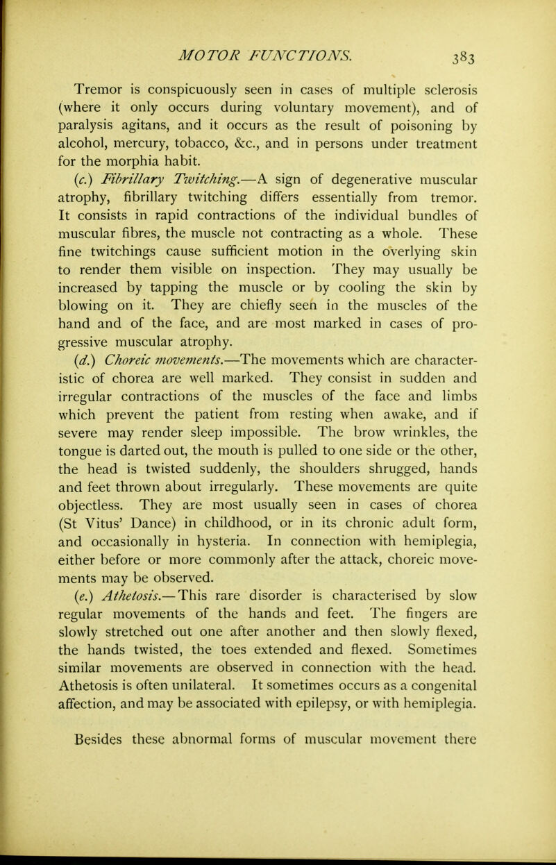 Tremor is conspicuously seen in cases of multiple sclerosis (where it only occurs during voluntary movement), and of paralysis agitans, and it occurs as the result of poisoning by alcohol, mercury, tobacco, &c., and in persons under treatment for the morphia habit. {c^ Fibrillary Tivitching.—A sign of degenerative muscular atrophy, fibrillary twitching differs essentially from tremor. It consists in rapid contractions of the individual bundles of muscular fibres, the muscle not contracting as a whole. These fine twitchings cause sufficient motion in the overlying skin to render them visible on inspection. They may usually be increased by tapping the muscle or by cooling the skin by blowing on it. They are chiefly seen in the muscles of the hand and of the face, and are most marked in cases of pro- gressive muscular atrophy. (^.) Choreic movements.—The movements which are character- istic of chorea are well marked. They consist in sudden and irregular contractions of the muscles of the face and limbs which prevent the patient from resting when awake, and if severe may render sleep impossible. The brow wrinkles, the tongue is darted out, the mouth is pulled to one side or the other, the head is twisted suddenly, the shoulders shrugged, hands and feet thrown about irregularly. These movements are quite objectless. They are most usually seen in cases of chorea (St Vitus' Dance) in childhood, or in its chronic adult form, and occasionally in hysteria. In connection with hemiplegia, either before or more commonly after the attack, choreic move- ments may be observed. (^.) Athetosis.— This rare disorder is characterised by slow regular movements of the hands and feet. The fingers are slowly stretched out one after another and then slowly flexed, the hands twisted, the toes extended and flexed. Sometimes similar movements are observed in connection with the head. Athetosis is often unilateral. It sometimes occurs as a congenital affection, and may be associated with epilepsy, or with hemiplegia. Besides these abnormal forms of muscular movement there