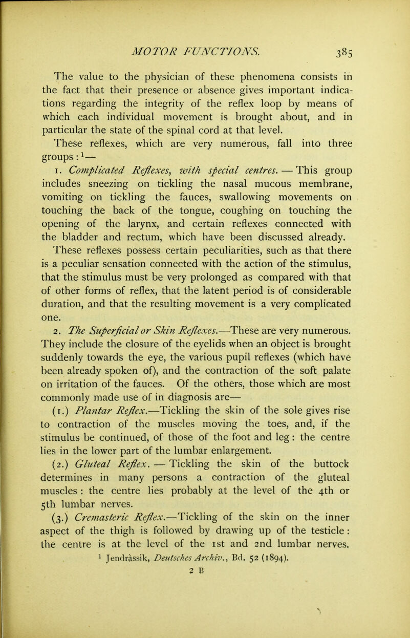 The value to the physician of these phenomena consists in the fact that their presence or absence gives important indica- tions regarding the integrity of the reflex loop by means of which each individual movement is brought about, and in particular the state of the spinal cord at that level. These reflexes, which are very numerous, fall into three groups:1— 1. Complicated Reflexes.^ with special centres. — This group includes sneezing on tickling the nasal mucous membrane, vomiting on tickling the fauces, swallowing movements on touching the back of the tongue, coughing on touching the opening of the larynx, and certain reflexes connected with the bladder and rectum, which have been discussed already. These reflexes possess certain peculiarities, such as that there is a peculiar sensation connected with the action of the stimulus, that the stimulus must be very prolonged as compared with that of other forms of reflex, that the latent period is of considerable duration, and that the resulting movement is a very complicated one. 2. The Superficial or Skin Reflexes.—^These are very numerous. They include the closure of the eyelids when an object is brought suddenly towards the eye, the various pupil reflexes (which have been already spoken of), and the contraction of the soft palate on irritation of the fauces. Of the others, those which are most commonly made use of in diagnosis are— (i.) Plantar Reflex.—Tickling the skin of the sole gives rise to contraction of the muscles moving the toes, and, if the stimulus be continued, of those of the foot and leg: the centre lies in the lower part of the lumbar enlargement. (2.) Gluteal Reflex. — Tickling the skin of the buttock determines in many persons a contraction of the gluteal muscles : the centre lies probably at the level of the 4th or 5th lumbar nerves. (3.) Cremasteric Reflex.—Tickling of the skin on the inner aspect of the thigh is followed by drawing up of the testicle : the centre is at the level of the ist and 2nd lumbar nerves, 1 Jendrassik, Deutsches Archiv., Bd. 52 (1894). 2 E