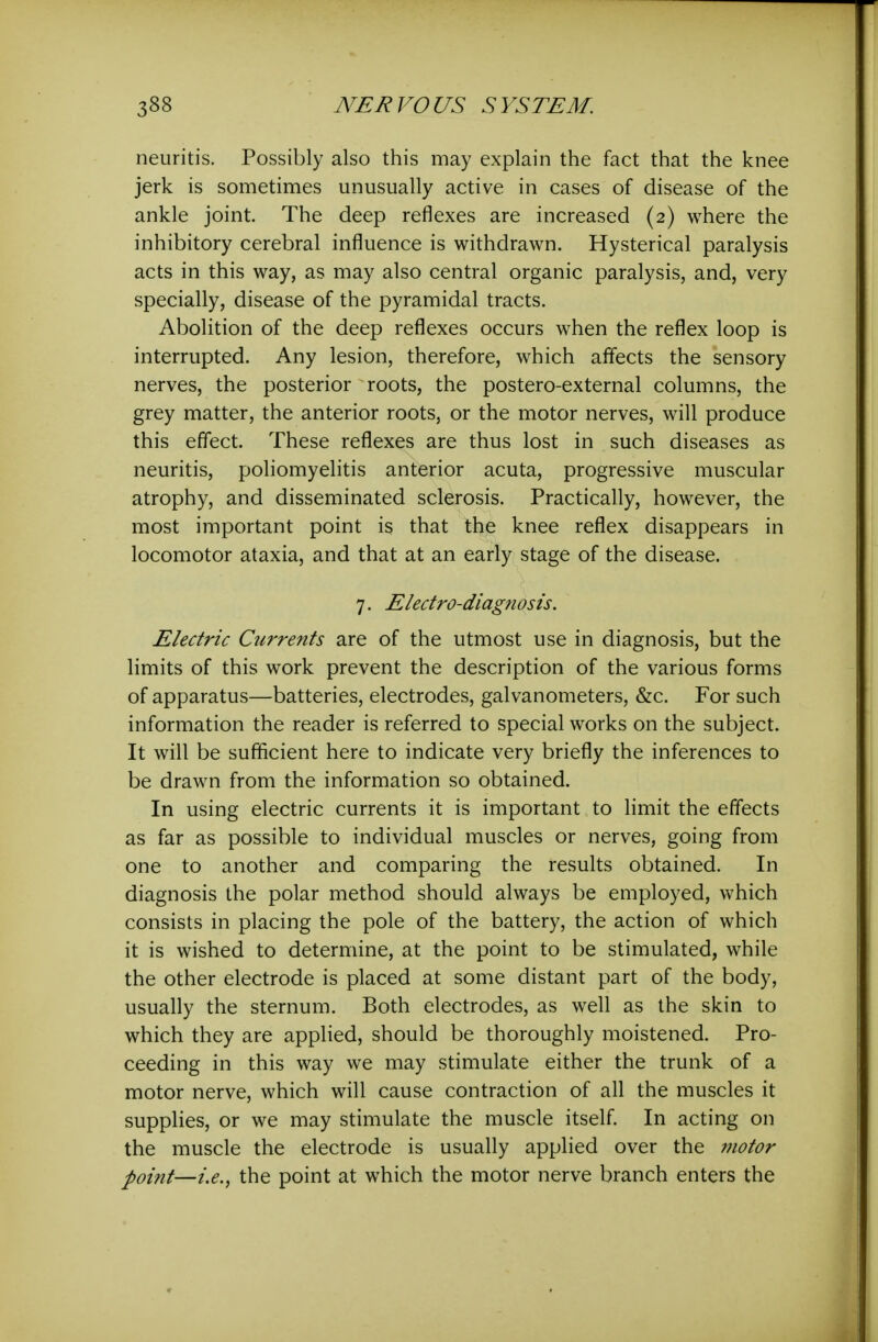 neuritis. Possibly also this may explain the fact that the knee jerk is sometimes unusually active in cases of disease of the ankle joint. The deep reflexes are increased (2) where the inhibitory cerebral influence is withdrawn. Hysterical paralysis acts in this way, as may also central organic paralysis, and, very specially, disease of the pyramidal tracts. Abolition of the deep reflexes occurs when the reflex loop is interrupted. Any lesion, therefore, which affects the sensory nerves, the posterior roots, the postero-external columns, the grey matter, the anterior roots, or the motor nerves, will produce this effect. These reflexes are thus lost in such diseases as neuritis, poliomyelitis anterior acuta, progressive muscular atrophy, and disseminated sclerosis. Practically, however, the most important point is that the knee reflex disappears in locomotor ataxia, and that at an early stage of the disease. 7. Electro-diagnosis. Electric Currents are of the utmost use in diagnosis, but the limits of this work prevent the description of the various forms of apparatus—batteries, electrodes, galvanometers, &c. For such information the reader is referred to special works on the subject. It will be sufficient here to indicate very briefly the inferences to be drawn from the information so obtained. In using electric currents it is important to limit the effects as far as possible to individual muscles or nerves, going from one to another and comparing the results obtained. In diagnosis the polar method should always be employed, which consists in placing the pole of the battery, the action of which it is wished to determine, at the point to be stimulated, while the other electrode is placed at some distant part of the body, usually the sternum. Both electrodes, as well as the skin to which they are applied, should be thoroughly moistened. Pro- ceeding in this way we may stimulate either the trunk of a motor nerve, which will cause contraction of all the muscles it supplies, or we may stimulate the muscle itself. In acting on the muscle the electrode is usually applied over the 7notor point—i.e., the point at which the motor nerve branch enters the