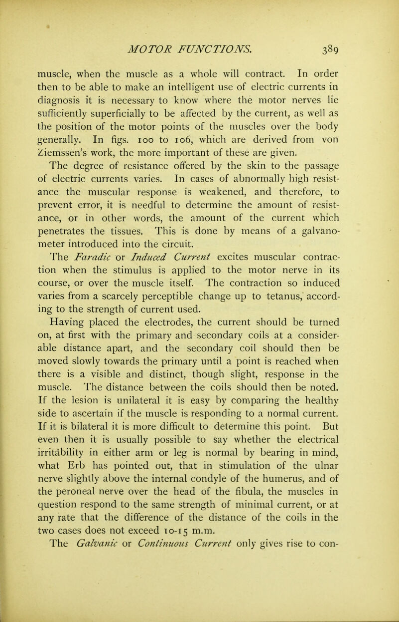 muscle, when the muscle as a whole will contract. In order then to be able to make an intelligent use of electric currents in diagnosis it is necessary to know where the motor nerves lie sufficiently superficially to be affected by the current, as well as the position of the motor points of the muscles over the body generally. In figs. 100 to 106, which are derived from von Ziemssen's work, the more important of these are given. The degree of resistance offered by the skin to the passage of electric currents varies. In cases of abnormally high resist- ance the muscular response is weakened, and therefore, to prevent error, it is needful to determine the amount of resist- ance, or in other words, the amount of the current which penetrates the tissues. This is done by means of a galvano- meter introduced into the circuit. The Faradic or Induced Current excites muscular contrac- tion when the stimulus is applied to the motor nerve in its course, or over the muscle itself The contraction so induced varies from a scarcely perceptible change up to tetanus, accord- ing to the strength of current used. Having placed the electrodes, the current should be turned on, at first with the primary and secondary coils at a consider- able distance apart, and the secondary coil should then be moved slowly towards the primary until a point is reached when there is a visible and distinct, though slight, response in the muscle. The distance between the coils should then be noted. If the lesion is unilateral it is easy by comparing the healthy side to ascertain if the muscle is responding to a normal current. If it is bilateral it is more difficult to determine this point. But even then it is usually possible to say whether the electrical irritability in either arm or leg is normal by bearing in mind, what Erb has pointed out, that in stimulation of the ulnar nerve slightly above the internal condyle of the humerus, and of the peroneal nerve over the head of the fibula, the muscles in question respond to the same strength of minimal current, or at any rate that the difference of the distance of the coils in the two cases does not exceed 10-15 m.m. The Galvanic or Continuous Current only gives rise to con-