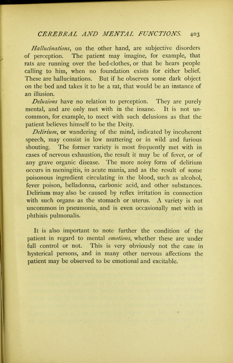Hallucinations^ on the other hand, are subjective disorders of perception. The patient may imagine, for example, that rats are running over the bed-clothes, or that he hears people calling to him, when no foundation exists for either belief. These are hallucinations. But if he observes some dark object on the bed and takes it to be a rat, that would be an instance of an illusion. Delusions have no relation to perception. They are purely mental, and are only met with in the insane. It is not un- common, for example, to meet with such delusions as that the patient believes himself to be the Deity. Delirium^ or wandering of the mind, indicated by incoherent speech, may consist in low muttering or in wild and furious shouting. The former variety is most frequently met with in cases of nervous exhaustion, the result it may be of fever, or of any grave organic disease. The more noisy form of delirium occurs in meningitis, in acute mania, and as the result of some poisonous ingredient circulating in the blood, such as alcohol, fever poison, belladonna, carbonic acid, and other substances. Delirium may also be caused by reflex irritation in connection with such organs' as the stomach or uterus. A variety is not uncommon in pneumonia, and is even occasionally met with in phthisis pulmonalis. It is also important to note further the condition of the patient in regard to mental emotions^ whether these are under full control or not. This is very obviously not the case in hysterical persons, and in many other nervous affections the patient may be observed to be emotional and excitable.