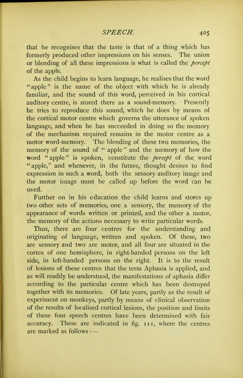 that he recognises that the taste is that of a thing which has formerly produced other impressions on his senses. The union or blending of all these impressions is what is called the percept of the apple. As the child begins to learn language, he realises that the word apple is the name of the object with which he is already familiar, and the sound of this word, perceived in his cortical auditory centre, is stored there as a sound-memory. Presently he tries to reproduce this sound, which he does by means of the cortical motor centre which governs the utterance of spoken language, and when he has succeeded in doing so the memory of the mechanism required remains in the motor centre as a motor word-memory. The blending of these two memories, the memory of the sound of  apple  and the memory of how the word  apple is spoken, constitute the percept of the word apple, and whenever, in the future, thought desires to find expression in such a word, both the sensory auditory image and the motor image must be called up before the word can be used. Further on in his education the child learns and stores up two other sets of memories, one a sensory, the memory of the appearance of words written or printed, and the other a motor, the memory of the actions necessary to write particular words. Thus, there are four centres for the understanding and originating of language, written and spoken. Of these, two are sensory and two are motor, and all four are situated in the cortex of one hemisphere, in right-handed persons on the left side, in left-handed persons on the right. It is to the result of lesions of these centres that the term Aphasia is applied, and as will readily be understood, the manifestations of aphasia differ according to the particular centre which has been destroyed together with its memories. Of late years, partly as the result of experiment on monkeys, partly by means of clinical observation of the results of localised cortical lesions, the position and limits of these four speech centres have been determined with fair accuracy. These are indicated in fig. rii, where the centres are marked as follows :—