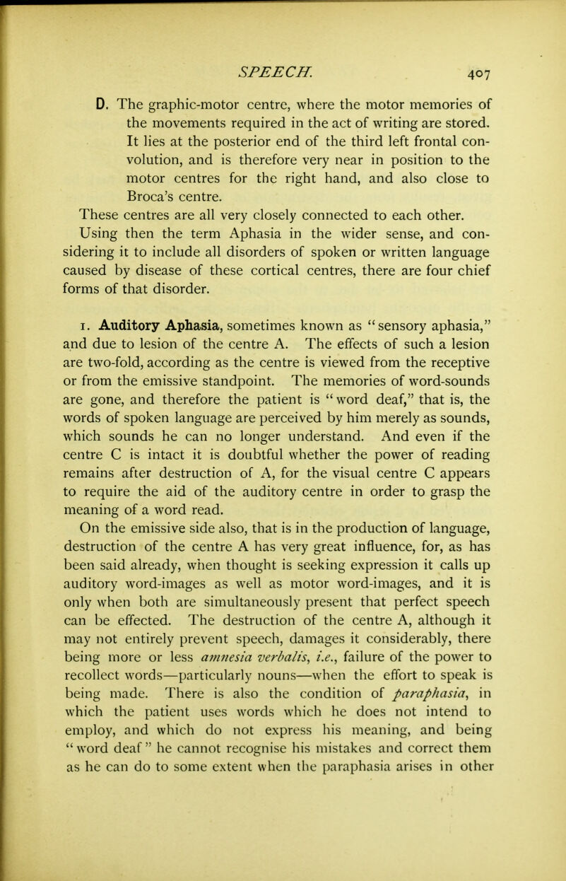 D. The graphic-motor centre, where the motor memories of the movements required in the act of writing are stored. It lies at the posterior end of the third left frontal con- volution, and is therefore very near in position to the motor centres for the right hand, and also close to Broca's centre. These centres are all very closely connected to each other. Using then the term Aphasia in the wider sense, and con- sidering it to include all disorders of spoken or written language caused by disease of these cortical centres, there are four chief forms of that disorder. I. Auditory Aphasia, sometimes known as sensory aphasia, and due to lesion of the centre A. The effects of such a lesion are two-fold, according as the centre is viewed from the receptive or from the emissive standpoint. The memories of word-sounds are gone, and therefore the patient is word deaf, that is, the words of spoken language are perceived by him merely as sounds, which sounds he can no longer understand. And even if the centre C is intact it is doubtful whether the power of reading remains after destruction of A, for the visual centre C appears to require the aid of the auditory centre in order to grasp the meaning of a word read. On the emissive side also, that is in the production of language, destruction of the centre A has very great influence, for, as has been said already, when thought is seeking expression it calls up auditory word-images as well as motor word-images, and it is only when both are simultaneously present that perfect speech can be effected. The destruction of the centre A, although it may not entirely prevent speech, damages it considerably, there being more or less amnesia verbalis^ i.e., failure of the power to recollect words—particularly nouns—when the effort to speak is being made. There is also the condition of paraphasia, in which the patient uses words which he does not intend to employ, and which do not express his meaning, and being  word deaf  he cannot recognise his mistakes and correct them as he can do to some extent when the paraphasia arises in other