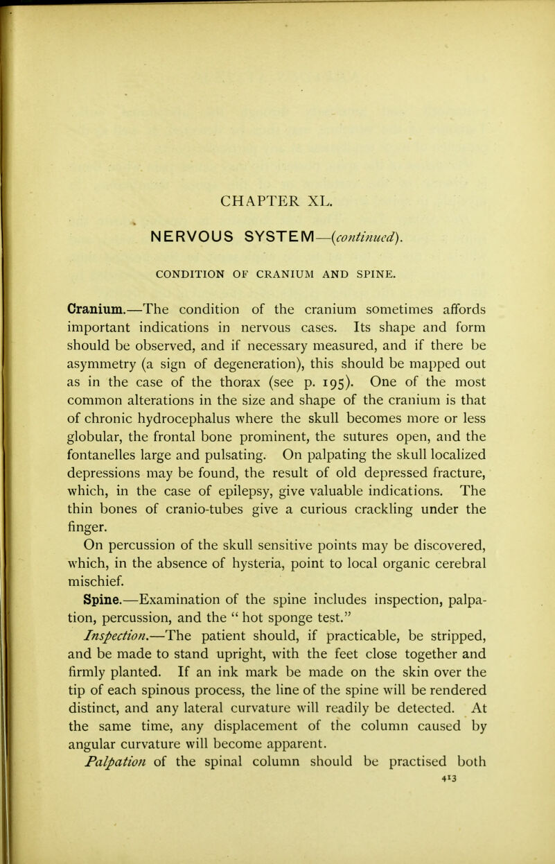 CHAPTER XL. * NERVOUS SYSTEM—{continued). CONDITION OF CRANIUM AND SPINE. Cranium.—The condition of the cranium sometimes affords important indications in nervous cases. Its shape and form should be observed, and if necessary measured, and if there be asymmetry (a sign of degeneration), this should be mapped out as in the case of the thorax (see p. 195). One of the most common alterations in the size and shape of the cranium is that of chronic hydrocephalus where the skull becomes more or less globular, the frontal bone prominent, the sutures open, and the fontanelles large and pulsating. On palpating the skull localized depressions may be found, the result of old depressed fracture, which, in the case of epilepsy, give valuable indications. The thin bones of cranio-tubes give a curious crackling under the finger. On percussion of the skull sensitive points may be discovered, which, in the absence of hysteria, point to local organic cerebral mischief. Spine.—Examination of the spine includes inspection, palpa- tion, percussion, and the  hot sponge test. Inspection.—The patient should, if practicable, be stripped, and be made to stand upright, with the feet close together and firmly planted. If an ink mark be made on the skin over the tip of each spinous process, the line of the spine will be rendered distinct, and any lateral curvature will readily be detected. At the same time, any displacement of the column caused by angular curvature will become apparent. Palpation of the spinal column should be practised both