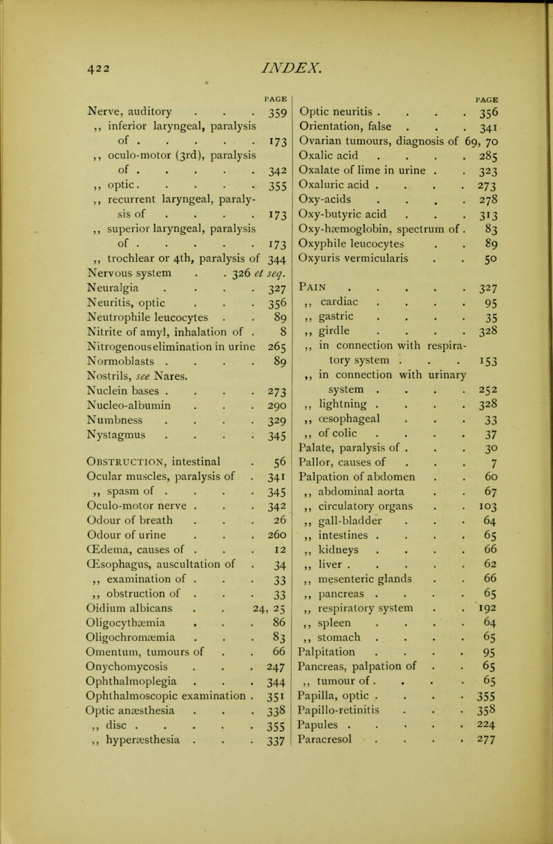 PAGE Nerve, auditory Optic neuritis .... 356 inferior laryngeal, paralysis Orientation, false 341 of 1 J Ovarian tumours, diagnosis of 69, 70 oculo-motor (3rd), paralysis Oxalic acid .... 285 of 342 Oxalate of lime in urine . 323 ,, optic. .... 355 Oxaluric acid .... 273 ,, recurrent laryngeal, paraly- Oxy-acids .... 278 sis of . 173 Oxy-butyric acid 313 ,, superior laryngeal, paralysis Oxy-haemoglobin. spectrum of. 83 of 173 Oxyphile leucocytes 89 trochlear or 4th, paralysis of 344 Oxyuris vermicularis 50 Nervous system . . 326 ei seq. Neuralgia .... 327 Pain 327 Neviritis, optic cardiac .... 95 Neutrophile leucocytes 89 ,, gastric .... 35 Nitrite of amyl, inhalation of . 8 ,, girdle .... 328 Nitrogenous elimination in urine 265 ,, in connection with respira- Normoblasts .... 89 tory system . 153 Nostrils, see Nares. ,, in connection with urinary Nuclein bases .... 273 system .... 252 Nucleo-albumin 290 ,, lightning .... 328 Numbness .... 329 oesophageal 33 Nystagmus .... 345 ,, of colic .... 37 Palate, paralysis of . 30 Obstruction, intestinal 56 Pallor, causes of . . . 7 Ocular muscles, paralysis of 341 Palpation of abdomen 60 spasm of . 345 ,, abdominal aorta 67 Oculo-motor nerve . 342 circulatory organs 103 Odour of breath 26 gall-bladder 64 Odour of urine 260 ,, intestines .... 65 (Edema, causes of . 12 ,, kidneys .... 66 Oesophagus, auscultation of 34 ,, liver ..... 62 examination of . 33 ,, mesenteric glands 66 ,, obstruction of . 33 ,, pancreas .... 65 Oidium albicans . . 24, 25 ,, respiratory system 192 Oligocythaemia 86 ,, spleen . . . . 64 Oligochromaemia 83 ,, stomach .... 65 Omentum, tumours of 66 Palpitation .... 95 Onychomycosis 247 Pancreas, palpation of 65 Ophthalmoplegia 344 ,, tumour of . 65 Ophthalmoscopic examination . 351 Papilla, optic .... 355 Optic anaesthesia 338 Papillo-retinitis 358 ,, disc 355 Papules 224 ,, hypersesthesia . 337 Paracresol .... 277
