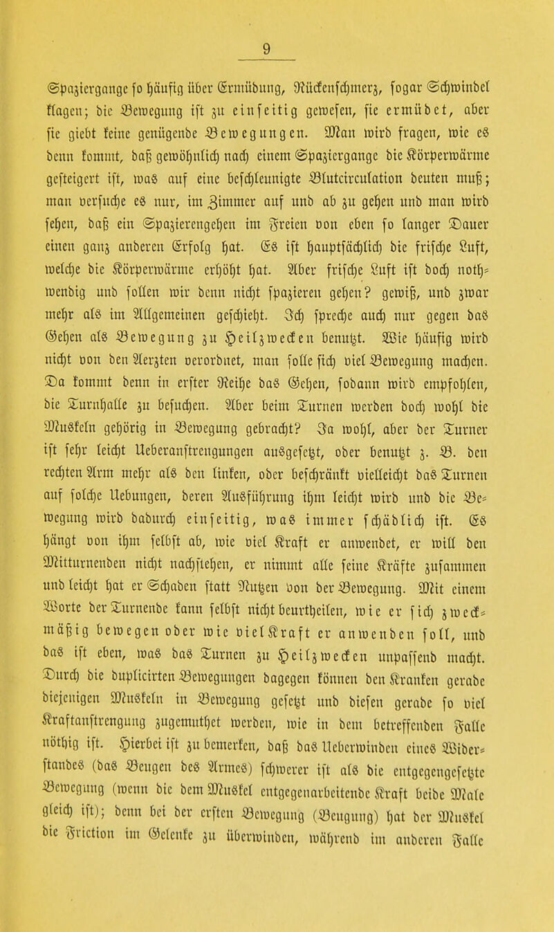 @^3ajtergange fo t)äufin über ©rmübiuig, 5Rü(fenfd)merj, fogar ®(^tt)inbct flagcu; bic Seinegiing tft ju einfeitig gctuefcn, \u ermübet, ober [ie giebt feine genügenbe .^JetDeguiigen. 3JZon imrb fragen, tt)ie e§ benn fomnit, ba^ gemö^ntid) nad) einem ©pajiergange bic ^ör|)ertt)ärme gefteigert ift, maß auf eine befdjteunigte 53Iutcircu(ation beuten mu^; man üerfud)e eö nur, im 3iininer auf unb ab ju gelten unb man toivb fe^cn, ba^ ein (Spajierengel^en im g-reien oon eben fo langer ®auer einen ganj anberen (Srfotg ^at. ©8 ift {)au|3tfäd)Iid] bie frifc^e 8uft, n3e(d)e bie Körperwärme er^ö^t t)at. Slber frifd)e Öuft tft bo^ not^= Jnenbig unb foüen mir benn nidjt fpajieren ge^en? gefti^, unb jmar me^r ate im Sltfgemeinen gefd)ie^t. 3fd) fprec^e aud) nur gegen baö ®e^en al8 iöemegung ju ^eiljmeden benutzt. 3Bie i)äufig mirb nid)t üon ben 2Ierjten oerorbnet, man foüe fic^ oiet Semegung mad)en. !Ca fommt benn in erfter 9?ei^e baS ®e{)en, fobann »irb em|3fot)(en, bie S:urn^at(e ju befud)en. Slber beim 2;urnen merben bod) mo^t bie a}2u8Mn geprig in Seroegung gebrod)t? Qa m% aber ber üturner tft fe^r kidjt Ueberanftrengungen auSgefet^t, ober benu^t j. Sd. ben rechten Sirm me^r al8 ben linfen, ober befc^ränft üieüetdit ba« 2:urnen auf foId)e Uebungen, bereu 2lu8füt)rung i^m Ieid)t wirb unb bie Se* ftegung rairb baburd) einfeitig, tt3ag immer fd)äblid) ift. (g§ r)ängt öon i^m felbft ab, mie oiet traft er anmenbet, er wiü ben SDIitturnenben nic^t nad^fle^en, er itimmt aKe feine Kräfte jufammen unb teid)t t)at er @d)aben ftatt S^iu^en bon ber Semegung. Wü einem atöorte berSurnenbe fann felbft ittd)tbeurtl)eiteu, wie er fid) jmed* mä^ig bewegen ober wie öielKraft er anwenben foll, unb ba§ ift eben, wo« baS turnen ju ^eitjwecfen unpaffeub mad)t. ©urd) bie bupticirten Bewegungen bagegen fönnen beuKranfen gerabc bicicnigen mmUn in Bewegung gefegt unb biefen gerabe fo oiet Kraftanftrengung jugemutl)ct werben, wie in bem betreffenben gaüe nöt{)ig ift. hierbei ift ju bemerfen, bajj ba§ lleberwinben eine« Sibcr« ftanbes (baS Beugen be8 Slrmeö) fdjWerer ift als bie entgegcngefel^te Bewegung (wenn bie bem mmd cntgegcnarbcitenbe Kroft bcibe SKalc g(eid) ift); benn bei ber crften Bewegung (Beugung) f)at ber ü}htöW bie gviction im ©clcnfc ju überwiuben, wäljrenb im anberen gaüc