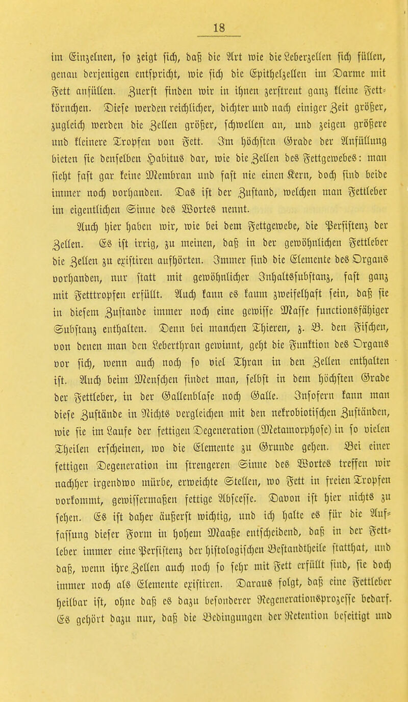 im (Sinjelncn, fo jelgt ftci^, baß bie 'äxt tuic bie Scberjeücn fi^ füüen, genau bevjenigen entfprid)t, tüie bie Spit^eljeüen im ^Öarmc mit gett anfüüen. 3er[t finben mir in i^nen jerftreut ganj fleine gett» förn^en. ©iefe raerbcn reid)üi^er, bicf)ter unb nad) einiger ^dt größer, jugteic^ »erben bie ^dkn größer, fdiweüen an, unb jeigen größere unb fleinere 2;ropfen tion $ett. 3m t)ö(^[tcn ®rabe ber SInfüüung bieten [te benfelben §abituS bar, toie bie 3eüen beS gettgewebeö: man fid)t faft gar feine SO^embran unb fa[t nie einen tern, ho6) finb beibe immer noc^ oort)anbeu. ©aS ift ber Bitft'^^ roetdien man gettteber im eigentlichen ®inne be8 SorteS nennt. Sind) l)ier t)aben mir, n3ie bei bem gettgemebe, bie ^er[i[tenj ber 3eüen. @« ift irrig, ju meinen, baß in ber geraö^ntii^en gettleber bie 3eüen ju e^'iftiren aufhörten. Smmer finb bie (Stemente beS OrgonS Dortjanben, nur [tatt mit gelDÖf)nü(f)er ^n^attsfubftanj, fa[t gan^ mit getttro)3feu erfüllt, 'äüä) fonn e8 faum jiDeifet^aft [ein, baß fie in biefem 3u[tanbe immer noä) eine gemi[fe a)?a[fe function8fät)iger ©ubftans enthalten. S)enn bei manchen Spieren, j. Sö. ben gifd)en, tion benen man ben Öebertt)ran gewinnt, ge!)t bie gunftiou beS Organs tior [i^, wenn autf) no^ [o oiel S^ran in ben ^tüm enthalten t[t. 2lud! beim SJ^enfc^en fiubet man, felbft in bem ^öc^ften ®rabc ber gettteber, in ber ©aßeublafe i\o6) ©alle. Snfofern fann man biefe 3uftänbe in ^id)ts tiergtetd)en ntit ben uelrobiotifc^cn 3u[tönben, mie fie imßaufe ber fettigen ^Degeneration (9J?etamorpi)ofe) in fo tiicten 2;t)ei(en erfc^einen, m bie (Elemente ju ®runbe get)en. ^ci einer fettigen (Degeneration im ftrengeren Sinne be8 2Borte8 treffen wir nac^t)er irgenbiüo mürbe, eriüei^te ©teilen, m ^dt in freien Kröpfen üorfommt, geiüiffermaßen fettige Slbfceffe. iDation ift l)ier nid)t8 ju fet)en. ®8 ift ba^er äußerft n3id)tig, unb id) t)altc eS für bic ^luf* faffung biefer i^orm in ^ol)em SOJaaße entfd)eibeub, baß in ber gctt* leber immer eine ^erfiftena ber l)iftologifd)en S3eftanbtl)citc ftattt)at, unb baß, itienn i^re Beüen anä^ nod) fo fe^r mit gett crfüüt finb, fte boc^ immer noc^ als ©temeute ej;iftircn. !Darau« folgt, baß eine gcttleber heilbar ift, ol)ne baß e6 baju befonbercr ^egencrationSprojeffc bcbarf. (5g gel)ört baju nur, baß bie S3cbingnngcn ber 9ietentiou bcfcitigt unb