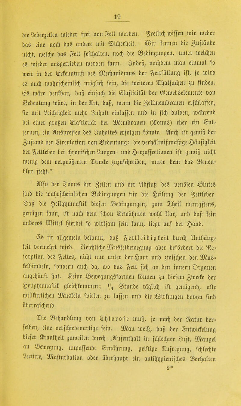 bie Scki-äcttcn lüicber frei bon ^-ett lucrben. grelttd) iDiffen lütr iDcbcv ba« eine nod) baS anbere mit ©id)er(}cit. 2ßir fenneu bie 3uftänbc nid)t, meiere ba8 I5ett fe[tr)aücu, nod) bie ^Sebingnngen, nnter li5eld)cn c8 lüleber onSgetriekn merben fann. 3nbc^, nnd)bem man einmal fo lüeit in bcr (Srfcnntni^ be§ 2!)?ed)antgmu8 ber gettfütümg i[t, [o wirb eg aud) ira^r[d)einti(^ möglid) fein, bie weiteren S^atfai^en ju finben. (58 lüäre benfbar, ba^ einfad) bie (Stafticitöt ber ®ciücb8c{emente öon iSebeutung wäre, in ber 2lrt, ba§, wenn bie ^eömembranen erfd)laffen, fic mit ?eid)tig!eit mc^r 3n^ntt einlaffen unb in fid) butben, wät)renb bei einer großen ©lofticität ber 5IRembranen (S;onug) e^er ein (Snt* fernen, ein S(uS)5reffen be§ Sn^atteS erfolgen fönnte. 'än6^ ift gewi§ ber 3nftanb ber ßircutation öon 53ebeutung: bie tierpüni^mä^ige ^änfigfcit ber gettleber bei ^ronifc^en Sungen* unb ^erjaffectionen ift gewifi nid)t Wenig bem t)ergrö^erten Dxndc sujufdireiben, nnter bem ba§ 33enen= btut fte^t. Sltfo ber SonuS ber 3eüen unb ber Slbftuf beS öenöfen ©tuteS finb bie wa^rf(^einli(^en iöebingnngen für bie Teilung ber gettleber. ®a§ bie §cilgt)mnaftif biefcn iöebingnngen, jum 2;[)eit wenigften«, genügen fann, ift nac^ bem fd)on (Srwäf)nten woi)l flar, unb ba§ fein anberes OJ^ittet t)ierbei fo wirffam fein fann, liegt auf ber §anb. (§8 ift allgemein befannt, ba§ gettleibigfeit burd) Untf)ötig* feit ocrmcl)rt wirb. $Reid)tic^e SUinSfelbewegung aber beförbert bie 9?e* forption beö g-etteS, nid)t nur unter ber^aut unb jwifd)eu ben a}?u8* fetbünbetn, fonbern au^ ba, wo ba§ gett fic^ an ben innern Organen onget)äuft ^at. ^eine 53ewegung8formen fönnen p biefem 3wede ber §ei(gl)mnaftif g(eid)fommen; '/4 ©tunbe tägtid) ift gcnügenb, aüe wtüfür(id)en S!}?u8fe(n fpieten ju laffen unb bie äöirfuugen babon finb übcrrafd)enb. '^k Se^anbtung bou ei)torofc muß, je nad) ber ^atur bcr* fcfben, eine bcrfd)iebenortige fein. SWan weiß, baß ber (Sutwicfefung biefcr ^rantl)eit juwcilen burd) „^2(ufentl)att in fd)(cd)ter ^nft, aWangcI an Bewegung, unpaffenbe ernäl)rnng, geiftige ?htfregnng, fd)fcd)tc ^ectüre, SOJafturbation ober übert)aupt ein autil)l)gienifd)c8 5i3erl)atten 2*